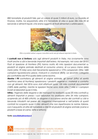 800 tonnellate di prodotti falsi, per un valore di quasi 5 milioni di euro. La Guardia di
Finanza, inoltre, ha sequestrato altre 215 tonnellate di cibo e quasi 336 mila litri di
bevande e alimenti liquidi, che erano oggetto di frodi alimentari o sofisticazioni.
Oltre ai prodotti italiani vengono controllati anche tutti gli alimenti importati in Italia
I controlli non si limitano solo agli alimenti prodotti in Italia, ma ovviamente sono
rivolti anche a cibi e bevande importati dall’estero. Ad esempio, nel corso del 2016 i
Posti di ispezione di frontiera (Pif) hanno svolto 40 mila ispezioni documentali su
prodotti di origine animale destinati al consumo umano, di cui poco meno della
metà (oltre 19 mila) sono stati fisicamente ispezionati e 1774 campionati. Oltre 1400
campioni riguardavano pesce, molluschi e crostacei (86%). La seconda categoria
più controllata dai Pif è quella della carne bovina.
Mentre i Pif controllano gli alimenti di origine animale, gli Usmaf (Uffici di sanità
marittima area di frontiera) ispezionano i prodotti vegetali e i materiali a contatto
con gli alimenti. Nel 2016 sono stati effettuati quasi 150 mila controlli documentali
(100% delle partite), mentre le ispezioni fisiche sono state oltre 7 mila e i campioni
inviati ai laboratori quasi 5 mila.
Infine, l’Agenzia delle dogane e dei monopoli ha realizzato quasi 20 mila controlli su
alimenti importati e presso i suoi laboratori ha analizzato oltre 24 mila campioni,
scoprendo più di 400 criticità. Le dogane si occupano anche dei controlli su cibi e
bevande introdotti nel paese da viaggiatori internazionali e nell’ambito di questi
controlli ha scoperto quasi 3 mila alimenti che non rispettavano le norme italiane,
con il sequestro di oltre 60 tonnellate e 264 litri di prodotti di origine animale (carne e
prodotti a base di carne, latte e latticini).
Fonte: www.ilfattoalimentare.it
 