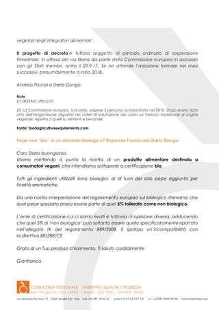 vegetali negli integratori alimentari‘.
Il progetto di decreto è tuttora soggetto al periodo ordinario di sospensione
trimestrale, in attesa del via libera da parte della Commissione europea in accordo
con gli Stati membri, entro il 29.9.17. Se ne attende l’adozione formale nei mesi
successivi, presumibilmente a inizio 2018.
Andrea Piccoli e Dario Dongo
Note
(1) DGSAN, Ufficio IV
(2) La Commissione europea, si ricorda, sospese il percorso autorizzatorio nel 2010. Dopo avere dato
atto dell’irragionevole disparità dei criteri di valutazione dei claim sui farmaci tradizionali di origine
vegetale, rispetto a quelli su alimenti e bevande.
Fonte: foodagriculturerequirements.com
Pepe non “bio” in un alimento biologico? Risponde l’avvocato Dario Dongo.
Caro Dario buongiorno,
stiamo mettendo a punto la ricetta di un prodotto alimentare destinato a
consumatori vegani, che intendiamo sottoporre a certificazione bio.
Tutti gli ingredienti utilizzati sono biologici, al di fuori del solo pepe aggiunto per
finalità aromatiche.
Da una nostra interpretazione del regolamento europeo sul biologico riteniamo che
quel pepe spezzato possa essere parte di quel 5% tollerato come non biologico.
L’ente di certificazione cui ci siamo rivolti è tuttavia di opinione diversa, adducendo
che quel 5% di ‘non biologico’ può soltanto essere quello specificatamente riportato
nell’allegato IX del regolamento 889/2008. E ipotizza un’incompatibilità con
la direttiva 88/388/CE.
Grato di un Tuo prezioso chiarimento, Ti saluto cordialmente
Gianfranco
 