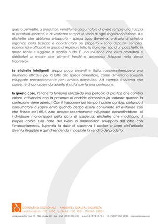 questo permette, a produttori, venditori e consumatori, di avere sempre una traccia
di eventuali incidenti, e di verificare sempre la storia di ogni singola confezione. «Le
etichette che abbiamo sviluppato – spiega Luca Beverina, ordinario di chimica
organica della Bicocca e coordinatore del progetto – sono dispositivi semplici,
economici e affidabili, in grado di registrare tutta la storia termica di un pacchetto in
modo facile e leggibile a occhio nudo. È una soluzione che aiuta produttori e
distributori a evitare che alimenti freschi e deteriorati finiscano nello stesso
frigorifero».
Le etichette intelligenti, seppur poco presenti in Italia, rappresenterebbero uno
strumento efficace per la lotta allo spreco alimentare, come dimostrano soluzioni
sviluppate prevalentemente per l’ambito domestico. Ad esempio il sistema che
consente di conoscere da quanto è stata aperta una confezione.
In questo caso, l’etichetta funziona utilizzando una pellicola di plastica che cambia
colore, attivandosi con la presenza di anidride carbonica (in sostanza quando la
confezione viene aperta). Con il trascorrere del tempo il colore cambia, aiutando il
consumatore a capire entro quando debba essere consumato ed evitando così
che finisca tra i rifiuti. Altre ancora recentemente sviluppate consentirebbero di
individuare manomissioni della data di scadenza: etichette che modificano il
proprio colore sulla base del livello di ammoniaca sviluppato dal cibo con
l’invecchiamento. Superata la data di scadenza il codice a barre dell’articolo
diventa illeggibile e quindi rendendo impossibile la vendita del prodotto.
 