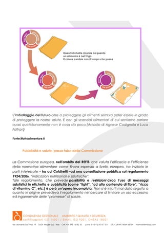 L’imballaggio del futuro oltre a proteggere gli alimenti sembra poter essere in grado
di proteggere la nostra salute. E con gli scandali alimentari di cui sentiamo parlare
quasi quotidianamente non è cosa da poco.(Articolo di Agnese Codignola e Luca
Foltran)
Fonte:ilfattoalimentare.it
Pubblicità e salute, passo falso della Commissione
La Commissione europea, nell’ambito del REFIT- che valuta l’efficacia e l’efficienza
della normativa alimentare come finora espressa a livello europeo, ha invitato le
parti interessate – tra cui Coldiretti –ad una consultazione pubblica sul regolamento
1924/2006, “indicazioni nutrizionali e salutisiche”.
Tale regolamento, che prevede possibilità e restrizioni circa l’uso di messaggi
salutistici in etichetta e pubblicità (come “light”, “ad alto contenuto di fibre”, “ricco
di vitamina C”, etc.) è però un’opera incompiuta. Non si è infatti mai dato seguito a
quanto in origine prevedeva il regolamento nel cercare di limitare un uso eccessivo
ed ingannevole delle “promesse” di salute.
 