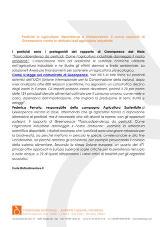Pesticidi in agricoltura: dipendenza e intossicazione. Il nuovo rapporto di
Greenpeace contro le abitudini dell’agricoltura industriale
I pesticidi sono i protagonisti del rapporto di Greenpeace dal titolo
“Tossicodipendenza da pesticidi. Come l’agricoltura industriale danneggia il nostro
ambiente”. L’associazione mira ad analizzare le sostanze chimiche utilizzate
nell’agricoltura industriale e ne illustra gli effetti dannosi a livello ambientale. La
soluzione? Avere più finanziamenti per sostenere un’agricoltura più ecologica.
Come si legge nel comunicato di Greenpeace, “nel 2015 la task force sui pesticidi
sistemici dell’IUCN (Unione Internazionale per la Conservazione della natura), dopo
aver analizzato oltre 800 relazioni scientifiche, ha segnalato un catastrofico declino
degli insetti in Europa. Gli impatti possono essere devastanti, poiché il 70 per cento
delle 124 principali derrate alimentari coltivate per il consumo umano, come mele e
colza, dipendono dall’impollinazione, che migliora la produzione di semi, frutta e
ortaggi”.
Federica Ferrario, responsabile della campagna Agricoltura Sostenibile di
Greenpeace rincara la dose, affermando che gli agricoltori hanno a disposizione
alternative ai pesticidi, ma è necessario che ciò diventi la norma, con gli opportuni
sostegni. Il rapporto di Greenpeace “Tossicodipendenza da pesticidi. Come
l’agricoltura industriale danneggia il nostro ambiente” esamina la letteratura
scientifica disponibile. I risultati mostrano che i pesticidi sono una grave minaccia per
la biodiversità, sia perché mettono in pericolo le specie, avvelenandole e alla fine
uccidendole, sia perché alterano gli ecosistemi, per esempio provocando il collasso
della catena alimentare. Secondo la stessa Unione europea, un quarto dei 471
principi attivi approvati in Europa supera le soglie critiche per la persistenza nel suolo
o nelle acque, e 79 di questi oltrepassano i valori critici di tossicità per gli organismi
acquatici.
Fonte:ilfattoalimentare.it
 
