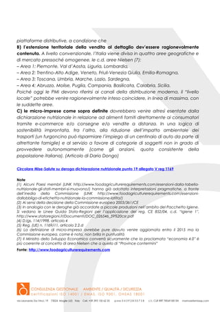 piattaforme distributive, a condizione che
B) l’estensione territoriale della vendita al dettaglio dev’essere ragionevolmente
contenuta. A livello convenzionale, l’Italia viene divisa in quattro aree geografiche e
di mercato pressoché omogenee, le c.d. aree Nielsen (7):
– Area 1: Piemonte, Val d’Aosta, Liguria, Lombardia,
– Area 2: Trentino-Alto Adige, Veneto, Friuli-Venezia Giulia, Emilia-Romagna,
– Area 3: Toscana, Umbria, Marche, Lazio, Sardegna,
– Area 4: Abruzzo, Molise, Puglia, Campania, Basilicata, Calabria, Sicilia.
Poiché oggi le PMI devono riferirsi ai canali della distribuzione moderna, il “livello
locale” potrebbe venire ragionevolmente inteso coincidere, in linea di massima, con
le suddette aree.
C) le micro-imprese come sopra definite dovrebbero venire altresì esentate dalla
dichiarazione nutrizionale in relazione ad alimenti forniti direttamente ai consumatori
tramite e-commerce e/o consegne e/o vendite a distanza. In una logica di
sostenibilità improntata, tra l’altro, alla riduzione dell’impatto ambientale dei
trasporti (un furgoncino può risparmiare l’impiego di un centinaio di auto da parte di
altrettante famiglie) e al servizio a favore di categorie di soggetti non in grado di
provvedere autonomamente (come gli anziani, quota consistente della
popolazione italiana). (Articolo di Dario Dongo)
Circolare Mise-Salute su deroga dichiarazione nutrizionale punto 19 allegato V reg 1169
Note
(1) Alcuni Paesi membri (LINK http://www.foodagriculturerequirements.com/esenzioni-dalla-tabella-
nutrizionale-gli-stati-membri-si-muovono/) hanno già adottato interpretazioni pragmatiche, a fronte
dell’inedia della Commissione (LINK http://www.foodagriculturerequirements.com/esenzioni-
dallobbligo-di-etichetta-nutrizionale-la-commissione-latita/)
(2) Ai sensi della decisione della Commissione europea 2003/361/CE
(3) In analogia con le deroghe già accordate a piccole produzioni nell’ambito del Pacchetto Igiene.
Si vedano le Linee Guida Stato-Regioni per l’applicazione del reg. CE 852/04, c.d. “Igiene 1″,
http://www.statoregioni.it/Documenti/DOC_026546_59%20csr.pdf
(4) D.lgs. 114/1998, articolo 4
(5) Reg. (UE) n. 1169/11, articolo 2.2.d
(6) La definizione di micro-impresa avrebbe pure dovuto venire aggiornata entro il 2015 ma la
Commissione europea, come è noto, non brilla in puntualità
(7) Il Ministro dello Sviluppo Economico converrà sicuramente che la proclamata “economia 4.0″ è
più coerente al concetto di area Nielsen che a quello di “Province contermini”
Fonte: http://www.foodagriculturerequirements.com
 