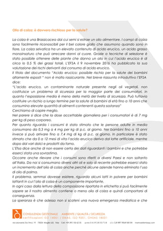 Olio di colza: è davvero rischioso per la salute?
La colza è una Brassicacea dai cui semi si estrae un olio alimentare. I campi di colza
sono facilmente riconoscibili per il bel colore giallo che assumono quando sono in
fiore. La colza selvatica ha un elevato contenuto di acido erucico, un acido grasso
monoinsaturo che può arrecare danni al cuore. Grazie a tecniche di selezione è
stato possibile ottenere delle piante che danno un olio in cui l’acido erucico è di
circa lo 0,5 % dei grassi totali. L’EFSA il 9 novembre 2016 ha pubblicato la sua
valutazione dei rischi derivanti dal consumo di acido erucico.
Il titolo del documento “Acido erucico: possibile rischio per la salute dei bambini
altamente esposti “ non è molto rassicurante. Nel breve riassunto introduttivo l’EFSA
dice:
“L’acido erucico, un contaminante naturale presente negli oli vegetali, non
costituisce un problema di sicurezza per la maggior parte dei consumatori, in
quanto l’esposizione media è meno della metà del livello di sicurezza. Può tuttavia
costituire un rischio a lungo termine per la salute di bambini di età fino a 10 anni che
consumino elevate quantità di alimenti contenenti questa sostanza”
Cerchiamo di capire meglio.
Nel parere si dice che la dose accettabile giornaliera per i consumatori è di 7 mg
per kg di peso corporeo.
Per quanto riguarda i consumi è stato stimato che le persone adulte in media
consumano da 0,3 mg a 4 mg per kg di p.c. al giorno. Nei bambini fino a 10 anni
invece si può arrivare fino a 7,4 mg di kg di p.c. al giorno. In particolare è stato
stimato che da 0 a 12 mesi di vita l’acido erucico deriva dal latte artificiale, mentre
dopo dai vari dolci e prodotti da forno.
L’Efsa dice anche di non essere certa dei dati riguardanti i bambini e che potrebbe
esserci stata una sovrastima.
Occorre anche rilevare che i consumi sono riferiti a diversi Paesi e non soltanto
all’Italia. Da noi si consumano diversi altri oli e solo di recente potrebbe esserci stato
un incremento dell’olio di colza anche perché alcune aziende hanno eliminato l’uso
di olio di palma.
Il problema, semmai dovesse esistere, riguarda alcuni latti in polvere per bambini
lattanti in cui l’olio di colza è un componente importante.
In ogni caso dalla lettura della composizione riportata in etichetta si può facilmente
sapere se il nostro alimento contiene o meno olio di colza e quindi comportarsi di
conseguenza.
La speranza è che adesso non si scateni una nuova emergenza mediatica e che
 