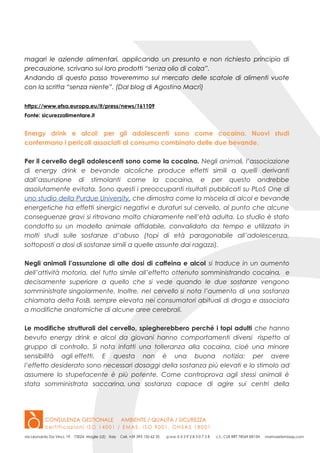 magari le aziende alimentari, applicando un presunto e non richiesto principio di
precauzione, scrivano sui loro prodotti “senza olio di colza”.
Andando di questo passo troveremmo sul mercato delle scatole di alimenti vuote
con la scritta “senza niente”. (Dal blog di Agostino Macrì)
https://www.efsa.europa.eu/it/press/news/161109
Fonte: sicurezzalimentare.it
Energy drink e alcol: per gli adolescenti sono come cocaina. Nuovi studi
confermano i pericoli associati al consumo combinato delle due bevande.
Per il cervello degli adolescenti sono come la cocaina. Negli animali, l’associazione
di energy drink e bevande alcoliche produce effetti simili a quelli derivanti
dall’assunzione di stimolanti come la cocaina, e per questo andrebbe
assolutamente evitata. Sono questi i preoccupanti risultati pubblicati su PLoS One di
uno studio della Purdue University, che dimostra come la miscela di alcol e bevande
energetiche ha effetti sinergici negativi e duraturi sul cervello, al punto che alcune
conseguenze gravi si ritrovano molto chiaramente nell’età adulta. Lo studio è stato
condotto su un modello animale affidabile, convalidato da tempo e utilizzato in
molti studi sulle sostanze d’abuso (topi di età paragonabile all’adolescenza,
sottoposti a dosi di sostanze simili a quelle assunte dai ragazzi).
Negli animali l’assunzione di alte dosi di caffeina e alcol si traduce in un aumento
dell’attività motoria, del tutto simile all’effetto ottenuto somministrando cocaina, e
decisamente superiore a quello che si vede quando le due sostanze vengono
somministrate singolarmente. Inoltre, nel cervello si nota l’aumento di una sostanza
chiamata delta FosB, sempre elevata nei consumatori abituali di droga e associata
a modifiche anatomiche di alcune aree cerebrali.
Le modifiche strutturali del cervello, spiegherebbero perché i topi adulti che hanno
bevuto energy drink e alcol da giovani hanno comportamenti diversi rispetto al
gruppo di controllo. Si nota infatti una tolleranza alla cocaina, cioè una minore
sensibilità agli effetti. E questa non è una buona notizia: per avere
l’effetto desiderato sono necessari dosaggi della sostanza più elevati e lo stimolo ad
assumere lo stupefacente è più potente. Come controprova agli stessi animali è
stata somministrata saccarina, una sostanza capace di agire sui centri della
 