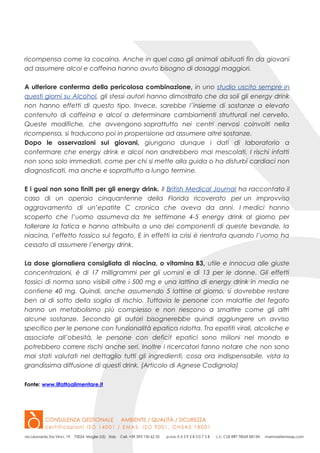 ricompensa come la cocaina. Anche in quel caso gli animali abituati fin da giovani
ad assumere alcol e caffeina hanno avuto bisogno di dosaggi maggiori.
A ulteriore conferma della pericolosa combinazione, in uno studio uscito sempre in
questi giorni su Alcohol, gli stessi autori hanno dimostrato che da soli gli energy drink
non hanno effetti di questo tipo. Invece, sarebbe l’insieme di sostanze a elevato
contenuto di caffeina e alcol a determinare cambiamenti strutturali nel cervello.
Queste modifiche, che avvengono soprattutto nei centri nervosi coinvolti nella
ricompensa, si traducono poi in propensione ad assumere altre sostanze.
Dopo le osservazioni sui giovani, giungono dunque i dati di laboratorio a
confermare che energy drink e alcol non andrebbero mai mescolati. I rischi infatti
non sono solo immediati, come per chi si mette alla guida o ha disturbi cardiaci non
diagnosticati, ma anche e soprattutto a lungo termine.
E i guai non sono finiti per gli energy drink. Il British Medical Journal ha raccontato il
caso di un operaio cinquantenne della Florida ricoverato per un improvviso
aggravamento di un’epatite C cronica che aveva da anni. I medici hanno
scoperto che l’uomo assumeva da tre settimane 4-5 energy drink al giorno per
tollerare la fatica e hanno attribuito a uno dei componenti di queste bevande, la
niacina, l’effetto tossico sul fegato. E in effetti la crisi è rientrata quando l’uomo ha
cessato di assumere l’energy drink.
La dose giornaliera consigliata di niacina, o vitamina B3, utile e innocua alle giuste
concentrazioni, è di 17 milligrammi per gli uomini e di 13 per le donne. Gli effetti
tossici di norma sono visibili oltre i 500 mg e una lattina di energy drink in media ne
contiene 40 mg. Quindi, anche assumendo 5 lattine al giorno, si dovrebbe restare
ben al di sotto della soglia di rischio. Tuttavia le persone con malattie del fegato
hanno un metabolismo più complesso e non riescono a smaltire come gli altri
alcune sostanze. Secondo gli autori bisognerebbe quindi aggiungere un avviso
specifico per le persone con funzionalità epatica ridotta. Tra epatiti virali, alcoliche e
associate all’obesità, le persone con deficit epatici sono milioni nel mondo e
potrebbero correre rischi anche seri. Inoltre i ricercatori fanno notare che non sono
mai stati valutati nel dettaglio tutti gli ingredienti, cosa ora indispensabile, vista la
grandissima diffusione di questi drink. (Articolo di Agnese Codignola)
Fonte: www.ilfattoalimentare.it
 