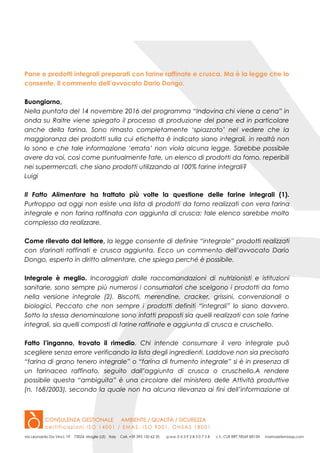 Pane e prodotti integrali preparati con farine raffinate e crusca. Ma è la legge che lo
consente. Il commento dell’avvocato Dario Dongo.
Buongiorno,
Nella puntata del 14 novembre 2016 del programma “Indovina chi viene a cena” in
onda su Raitre viene spiegato il processo di produzione del pane ed in particolare
anche della farina. Sono rimasto completamente ‘spiazzato’ nel vedere che la
maggioranza dei prodotti sulla cui etichetta è indicato siano integrali, in realtà non
lo sono e che tale informazione ‘errata’ non vìola alcuna legge. Sarebbe possibile
avere da voi, così come puntualmente fate, un elenco di prodotti da forno, reperibili
nei supermercati, che siano prodotti utilizzando al 100% farine integrali?
Luigi
Il Fatto Alimentare ha trattato più volte la questione delle farine integrali (1).
Purtroppo ad oggi non esiste una lista di prodotti da forno realizzati con vera farina
integrale e non farina raffinata con aggiunta di crusca: tale elenco sarebbe molto
complesso da realizzare.
Come rilevato dal lettore, la legge consente di definire “integrale” prodotti realizzati
con sfarinati raffinati e crusca aggiunta. Ecco un commento dell’avvocato Dario
Dongo, esperto in diritto alimentare, che spiega perché è possibile.
Integrale è meglio. Incoraggiati dalle raccomandazioni di nutrizionisti e istituzioni
sanitarie, sono sempre più numerosi i consumatori che scelgono i prodotti da forno
nella versione integrale (2). Biscotti, merendine, cracker, grissini, convenzionali o
biologici. Peccato che non sempre i prodotti definiti “integrali” lo siano davvero.
Sotto la stessa denominazione sono infatti proposti sia quelli realizzati con sole farine
integrali, sia quelli composti di farine raffinate e aggiunta di crusca e cruschello.
Fatto l’inganno, trovato il rimedio. Chi intende consumare il vero integrale può
scegliere senza errore verificando la lista degli ingredienti. Laddove non sia precisato
“farina di grano tenero integrale” o “farina di frumento integrale” si è in presenza di
un farinaceo raffinato, seguito dall’aggiunta di crusca o cruschello.A rendere
possibile questa “ambiguita” è una circolare del ministero delle Attività produttive
(n. 168/2003), secondo la quale non ha alcuna rilevanza ai fini dell’informazione al
 