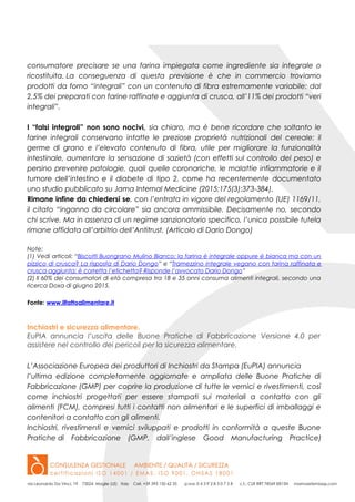 consumatore precisare se una farina impiegata come ingrediente sia integrale o
ricostituita. La conseguenza di questa previsione è che in commercio troviamo
prodotti da forno “integrali” con un contenuto di fibra estremamente variabile: dal
2,5% dei preparati con farine raffinate e aggiunta di crusca, all’11% dei prodotti “veri
integrali”.
I “falsi integrali” non sono nocivi, sia chiaro, ma è bene ricordare che soltanto le
farine integrali conservano intatte le preziose proprietà nutrizionali del cereale: il
germe di grano e l’elevato contenuto di fibra, utile per migliorare la funzionalità
intestinale, aumentare la sensazione di sazietà (con effetti sul controllo del peso) e
persino prevenire patologie, quali quelle coronariche, le malattie infiammatorie e il
tumore dell’intestino e il diabete di tipo 2, come ha recentemente documentato
uno studio pubblicato su Jama Internal Medicine (2015;175(3):373-384).
Rimane infine da chiedersi se, con l’entrata in vigore del regolamento (UE) 1169/11,
il citato “inganno da circolare” sia ancora ammissibile. Decisamente no, secondo
chi scrive. Ma in assenza di un regime sanzionatorio specifico, l’unica possibile tutela
rimane affidata all’arbitrio dell’Antitrust. (Articolo di Dario Dongo)
Note:
(1) Vedi articoli: “Biscotti Buongrano Mulino Bianco: la farina è integrale oppure è bianca ma con un
pizzico di crusca? La risposta di Dario Dongo” e “Tramezzino integrale vegano con farina raffinata e
crusca aggiunta: è corretta l’etichetta? Risponde l’avvocato Dario Dongo”
(2) Il 60% dei consumatori di età compresa tra 18 e 35 anni consuma alimenti integrali, secondo una
ricerca Doxa di giugno 2015.
Fonte: www.ilfattoalimentare.it
Inchiostri e sicurezza alimentare.
EuPIA annuncia l’uscita delle Buone Pratiche di Fabbricazione Versione 4.0 per
assistere nel controllo dei pericoli per la sicurezza alimentare.
L’Associazione Europea dei produttori di Inchiostri da Stampa (EuPIA) annuncia
l’ultima edizione completamente aggiornate e ampliata delle Buone Pratiche di
Fabbricazione (GMP) per coprire la produzione di tutte le vernici e rivestimenti, così
come inchiostri progettati per essere stampati sui materiali a contatto con gli
alimenti (FCM), compresi tutti i contatti non alimentari e le superfici di imballaggi e
contenitori a contatto con gli alimenti.
Inchiostri, rivestimenti e vernici sviluppati e prodotti in conformità a queste Buone
Pratiche di Fabbricazione (GMP, dall’inglese Good Manufacturing Practice)
 
