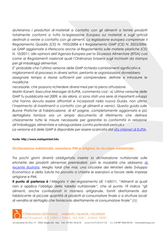 aiuteranno i produttori di materiali a contatto con gli alimenti a fornire prodotti
totalmente conformi a tutta la legislazione Europea sui materiali e sugli articoli
destinati a venire a contatto con gli alimenti. La legislazione europea comprende il
Regolamento Quadro (CE) N. 1935/2004 e il Regolamento GMP (CE) N. 2023/2006.
Le GMP aggiornate si riferiscono anche al Regolamento sulle materie plastiche (CE)
N. 10/2011, alle opinioni dell’Agenzia Europea per la Sicurezza Alimentare (EFSA) così
come ai Regolamenti nazionali quali l’Ordinanza Svizzera sugli inchiostri da stampa
per gli imballaggi alimentari.
E’ probabile che l’ultima versione delle GMP richieda cambiamenti significativi e
miglioramenti di processo in diversi settori, pertanto le organizzazioni dovrebbero
assegnare tempo e risorse sufficienti per comprendere, definire e introdurre le
modifiche
necessarie, che possono richiedere diversi mesi per la piena attuazione.
Martin Kanert, Executive Manager di EuPIA, commenta così : «L’ultima versione delle
GMP fu pubblicata nel 2009, e da allora, ci sono stati una serie di importanti sviluppi
che hanno dovuto essere affrontati e incorporati nella nuova Guida, non ultimo
l’inserimento di rivestimenti a contatto con gli alimenti e vernici. Questa guida sulle
Buone Pratiche di Fabbricazione, di 47 pagine, completamente aggiornata e più
dettagliata fornisce ora un ampio documento di riferimento che delinea
chiaramente tutte le misure necessarie per garantire la conformità in relazione
all’imballaggio alimentare e salvaguardare contro potenziali pericoli.»
La versione 4.0 delle GMP è disponibile per essere scaricata dal sito internet di EuPIA.
Fonte: http://www.metaprintart.info
Dichiarazione nutrizionale, esenzione PMI e artigiani, la circolare ministeriale.
Tra pochi giorni diverrà obbligatorio inserire la dichiarazione nutrizionale sulle
etichette dei prodotti alimentari preimballati, con le modalità che abbiamo di
recente illustrato. Meglio tardi che mai, una circolare dei Ministeri dello Sviluppo
Economico e della Salute ha provato a chiarire le esenzioni a favore delle imprese
artigiane e PMI.
Il punto di partenza è l’Allegato V del regolamento UE 1169/11, “Alimenti ai quali
non si applica l’obbligo della tabella nutrizionale“, che al punto 19 indica “gli
alimenti, anche confezionati in maniera artigianale, forniti direttamente dal
fabbricante di piccole quantità di prodotti al consumatore finale o a strutture locali
di vendita al dettaglio che forniscono direttamente al consumatore finale” (1).
 