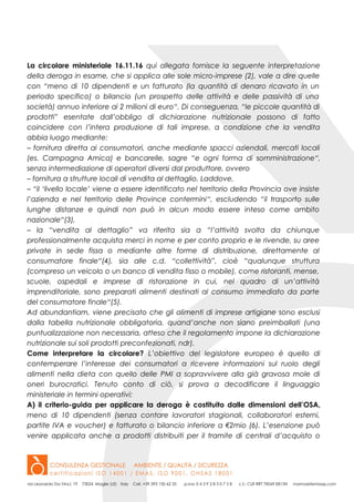 La circolare ministeriale 16.11.16 qui allegata fornisce la seguente interpretazione
della deroga in esame, che si applica alle sole micro-imprese (2), vale a dire quelle
con “meno di 10 dipendenti e un fatturato (la quantità di denaro ricavato in un
periodo specifico) o bilancio (un prospetto delle attività e delle passività di una
società) annuo inferiore ai 2 milioni di euro“. Di conseguenza, “le piccole quantità di
prodotti” esentate dall’obbligo di dichiarazione nutrizionale possono di fatto
coincidere con l’intera produzione di tali imprese, a condizione che la vendita
abbia luogo mediante:
– fornitura diretta ai consumatori, anche mediante spacci aziendali, mercati locali
(es. Campagna Amica) e bancarelle, sagre “e ogni forma di somministrazione“,
senza intermediazione di operatori diversi dal produttore, ovvero
– fornitura a strutture locali di vendita al dettaglio. Laddove,
– “il ‘livello locale’ viene a essere identificato nel territorio della Provincia ove insiste
l’azienda e nel territorio delle Province contermini“, escludendo “il trasporto sulle
lunghe distanze e quindi non può in alcun modo essere inteso come ambito
nazionale“(3),
– la “vendita al dettaglio” va riferita sia a “l’attività svolta da chiunque
professionalmente acquista merci in nome e per conto proprio e le rivende, su aree
private in sede fissa o mediante altre forme di distribuzione, direttamente al
consumatore finale“(4), sia alle c.d. “collettività”, cioè “qualunque struttura
(compreso un veicolo o un banco di vendita fisso o mobile), come ristoranti, mense,
scuole, ospedali e imprese di ristorazione in cui, nel quadro di un’attività
imprenditoriale, sono preparati alimenti destinati al consumo immediato da parte
del consumatore finale“(5).
Ad abundantiam, viene precisato che gli alimenti di imprese artigiane sono esclusi
dalla tabella nutrizionale obbligatoria, quand’anche non siano preimballati (una
puntualizzazione non necessaria, atteso che il regolamento impone la dichiarazione
nutrizionale sui soli prodotti preconfezionati, ndr).
Come interpretare la circolare? L’obiettivo del legislatore europeo è quello di
contemperare l’interesse dei consumatori a ricevere informazioni sul ruolo degli
alimenti nella dieta con quello delle PMI a sopravvivere alla già gravosa mole di
oneri burocratici. Tenuto conto di ciò, si prova a decodificare il linguaggio
ministeriale in termini operativi:
A) il criterio-guida per applicare la deroga è costituito dalle dimensioni dell’OSA,
meno di 10 dipendenti (senza contare lavoratori stagionali, collaboratori esterni,
partite IVA e voucher) e fatturato o bilancio inferiore a €2mio (6). L’esenzione può
venire applicata anche a prodotti distribuiti per il tramite di centrali d’acquisto o
 