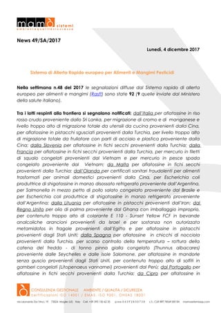 News 49/SA/2017
Lunedì, 4 dicembre 2017
Sistema di Allerta Rapido europeo per Alimenti e Mangimi Pesticidi
Nella settimana n.48 del 2017 le segnalazioni diffuse dal Sistema rapido di allerta
europeo per alimenti e mangimi (Rasff) sono state 92 (9 quelle inviate dal Ministero
della salute italiano).
Tra i lotti respinti alla frontiera si segnalano notificati: dall’Italia per aflatossine in riso
rosso crudo proveniente dallo Sri Lanka, per migrazione di cromo e di manganese e
livello troppo alto di migrazione totale da utensili da cucina provenienti dalla Cina,
per aflatossine in pistacchi sgusciati provenienti dalla Turchia, per livello troppo alto
di migrazione totale da frullatore con parti di acciaio e plastica proveniente dalla
Cina; dalla Slovenia per aflatossine in fichi secchi provenienti dalla Turchia; dalla
Francia per aflatossine in fichi secchi provenienti dalla Turchia, per mercurio in filetti
di squalo congelati provenienti dal Vietnam e per mercurio in pesce spada
congelato proveniente dal Vietnam; da Malta per aflatossine in fichi secchi
provenienti dalla Turchia; dall’Olanda per certificati sanitari fraudolenti per alimenti
trasformati per animali domestici provenienti dalla Cina, per Escherichia coli
produttrice di shigatossine in manzo disossato refrigerato proveniente dall’Argentina,
per Salmonella in mezzo petto di pollo salato congelato proveniente dal Brasile e
per Escherichia coli produttrice di shigatossine in manzo refrigerato proveniente
dall’Argentina; dalla Lituania per aflatossine in pistacchi provenienti dall’Iran; dal
Regno Unito per olio di palma proveniente dal Ghana con imballaggio improprio,
per contenuto troppo alto di colorante E 110 - Sunset Yellow FCF in bevande
analcoliche arancioni provenienti da Israel e per sostanza non autorizzata
metamidofos in fragole provenienti dall’Egitto e per aflatossine in pistacchi
provenienti dagli Stati Uniti; dalla Spagna per aflatossine in chicchi di nocciola
provenienti dalla Turchia, per scarso controllo della temperatura – rottura della
catena del freddo - di tonno pinna gialla congelato (Thunnus albacares)
proveniente dalle Seychelles e dalle isole Salomone, per aflatossine in mandorle
senza guscio provenienti dagli Stati Uniti, per contenuto troppo alto di solfiti in
gamberi congelati (Litopenaeus vannamei) provenienti dal Perù; dal Portogallo per
aflatossine in fichi secchi provenienti dalla Turchia; da Cipro per aflatossine in
 