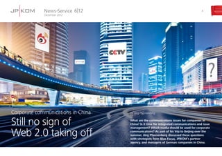 News-Service
Dezember 2012
6|12 3
by Jörg Pfannenberg
What are the communications issues for companies in
China? Is it time for integrated communications and issue
management? Which media should be used for corporate
communications? As part of his trip to Beijing over the
summer, Jörg Pfannenberg discussed these questions
with strategists from Blue Focus, JP|KOM’s partner
agency, and managers of German companies in China.
Corporate communications in China
Still no sign of
Web 2.0 taking off
 