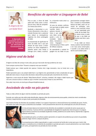 Página 2                            Linguagem                                                                              Setembro/09




                                   Benefícios de aprender a Linguagem de Bebé
                                   Para os pais, o choro do bebé         lo, a transmitir muito amor e a     gressivamente conseguir identi-
                                   pode levar várias vezes a sensa-      estimulá-lo.                        ficar e resolver as necessidades
                                   ção de stress, falta de competên-                                         básicas do bebé, sentir um au-
                                                                         10 anos de estudos confirma-
    A alegria de ter               cia e baixa auto-estima.                                                  mento de satisfação, auto-
                                                                         ram que todos os bebés recém-
    um bebé feliz!                                                                                           estima e uma crescente crença
                                   Ajudando a desenvolver e a en-        nascidos dizem 5
                                                                                                                     na sua capacidade para
                                   frentar eficazmente o dia-a-dia, o    palavras durante o
                                                                                                                     cuidar do seu bebé. Sen-
                                   método Dunstan tem o potencial        choro e que cada
                                                                                                                     tir menos stress à medi-
                                   para reduzir as consequências         uma delas corres-
                                                                                                                     da que o seu bebé vai
                                   negativas do choro prolongado         ponde a uma ne-
                                                                                                                     ficando mais feliz e satis-
       A depressão e a             do bebé.                              cessidade     básica
                                                                                                                     feito.
   ansiedade pós-parto                                                   diária, tornando-se
                                   A compreensão do significado do
  pode ser despoletada                                                   numa      linguagem                       O seu bebé vai chorar
                                   choro do bebé, leva a que pais
      por alterações de                                                  universal porque é feita a partir   menos, acalmar mais facilmente
                                   deixem de estar horas a tentar
     funcionamento da                                                    de reflexos corporais.              e ter mais sonos ininterruptos.
                                   acalmar um choro inexplicável e
                tiróide.                                                                                     E quando o seu bebé estiver a
                                   poderão passar mais tempo a           Ao aprendendo a notável lin-
                                                                                                             dormir você também pode.
                                   interagir com o bebé, a acariciá-     guagem do seu bebé irá pro-


Higiene oral do bebé
A higiene oral deve de começar muito cedo, para que mais tarde não haja problemas de maior.
Como sempre ouvimos dizer “Prevenir compensa mais que remediar”.
Poderá pensar que o bebé quando tem apenas 2 dentes não é algo necessário, mas no fundo tem a sua
importância.
Poderá aproveitar para o seu próprio bebé fazer a sua higiene oral, aproveitando as fazes complicadas em que o
bebé põe tudo a boca e rói para alivio das dores e desconforto provocado pelo crescimento dos mesmos.
Sugerimos a nova escova de dentes “Baby Banana Brush”, atractiva, maleável, não magoa o bebé mesmo que
caia com a escova na boca e o bebé ao coçar e morder a escova está a limpar os seus dentinhos.
Para saber mais envie um email para olhaquemfala@netcabo.pt.



Ansiedade da mãe no pós-parto
Todas as mães sofrem de algum nível de ansiedade no período pós-parto.

Contudo, por razões que não estão ainda identificadas, algumas mães são excessivamente preocupadas, saindo dos níveis considerados
normais, e experimentam um grau muito acentuado de ansiedade.

Uma história familiar de distúrbios de ansiedade, também é um aspecto importante no desenvolvimento da ansiedade pós-parto. Porém,
não existe uma razão única para os distúrbios da ansiedade – muito provavelmente decorrem da combinação de uma série de factores.

                         Um dos princípios básicos do tratamento dos distúrbios da ansiedade é a exclusão de outras causas para os
                         mesmos sintomas. É preciso eliminar a possibilidade de hipoglicemia (queda dos níveis de açúcar no sangue),
                         hipertiroidismo (aumento da actividade da glândula tiróide), problemas do ouvido interno, hipertensão e algumas
                         carências nutricionais.

                         Na ansiedade pós-parto, as mulheres podem apresentar um espectro de problemas que variam em gravidade,
                         podendo chegar mesmo a ataques de pânico.

                         O acompanhamento médico especializado e o apoio consciente da família são cruciais para que a recém mãe
                         supere a turbulência de um distúrbio da ansiedade no período pós-parto e assuma plenamente a sua maternidade,
                         com calma, principalmente nos períodos de choro do bebé.
 