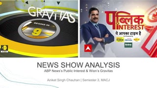 NEWS SHOW ANALYSIS
ABP News’s Public Interest & Wion’s Gravitas
Aniket Singh Chauhan | Semester 3, MACJ
 