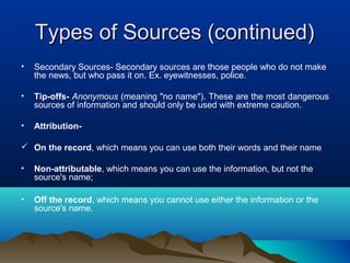 Types of Sources (continued)Types of Sources (continued)
• Secondary Sources- Secondary sources are those people who do not make
the news, but who pass it on. Ex. eyewitnesses, police.
• Tip-offs- Anonymous (meaning "no name"). These are the most dangerous
sources of information and should only be used with extreme caution.
• Attribution-
 On the record, which means you can use both their words and their name
• Non-attributable, which means you can use the information, but not the
source's name;
• Off the record, which means you cannot use either the information or the
source's name.
 