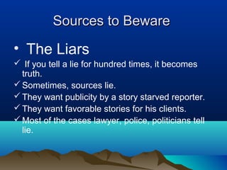 Sources to BewareSources to Beware
• The Liars
 If you tell a lie for hundred times, it becomes
truth.
Sometimes, sources lie.
They want publicity by a story starved reporter.
They want favorable stories for his clients.
Most of the cases lawyer, police, politicians tell
lie.
 