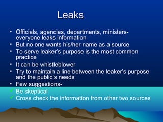 LeaksLeaks
• Officials, agencies, departments, ministers-
everyone leaks information
• But no one wants his/her name as a source
• To serve leaker’s purpose is the most common
practice
• It can be whistleblower
• Try to maintain a line between the leaker’s purpose
and the public’s needs
• Few suggestions-
 Be skeptical
 Cross check the information from other two sources
 