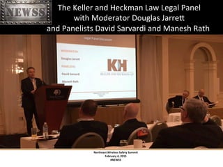 Northeast	
 Wireless	
 Safety	
 Summit	
 
February	
 4,	
 2015	
 
#NEWSS	
 
	
 
#NEWSS	
 	
 	
 	
 	
 11	
 
	
 	
 	
 	
 	
 	
 	
 	
 	
 	
 	
 	
 	
 	
 	
 	
 	
 	
 The	
 Keller	
 and	
 Heckman	
 Law	
 Legal	
 Panel	
 	
 
	
 	
 	
 	
 	
 	
 	
 	
 	
 	
 	
 	
 	
 	
 	
 	
 	
 	
 with	
 Moderator	
 Douglas	
 JarreX	
 	
 
	
 	
 	
 	
 	
 	
 	
 	
 	
 	
 	
 	
 	
 	
 	
 	
 	
 and	
 Panelists	
 David	
 Sarvardi	
 and	
 Manesh	
 Rath	
 
 