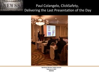 Northeast	
 Wireless	
 Safety	
 Summit	
 
February	
 4,	
 2015	
 
#NEWSS	
 
	
 
#NEWSS	
 	
 	
 	
 	
 24	
 
	
 	
 	
 	
 	
 	
 	
 	
 	
 	
 	
 	
 	
 	
 	
 	
 	
 	
 Paul	
 Colangelo,	
 ClickSafety,	
 	
 
	
 	
 	
 	
 	
 	
 	
 	
 	
 	
 	
 	
 	
 	
 	
 	
 	
 	
 	
 Delivering	
 the	
 Last	
 PresentaTon	
 of	
 the	
 Day	
 
 