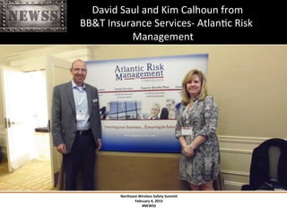 Northeast	
 Wireless	
 Safety	
 Summit	
 
February	
 4,	
 2015	
 
#NEWSS	
 
	
 
#NEWSS	
 	
 	
 	
 	
 4	
 
	
 	
 	
 	
 	
 	
 	
 	
 	
 	
 	
 	
 	
 	
 	
 	
 	
 	
 	
 David	
 Saul	
 and	
 Kim	
 Calhoun	
 from	
 	
 
	
 	
 	
 	
 	
 	
 	
 	
 	
 	
 	
 	
 	
 	
 	
 	
 	
 	
 BB&T	
 Insurance	
 Services-­‐	
 AtlanTc	
 Risk	
 	
 	
 	
 	
 	
 	
 	
 	
 	
 	
 	
 	
 	
 
	
  	
 	
  	
  	
 	
 Management	
 
 