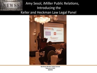 Northeast	
 Wireless	
 Safety	
 Summit	
 
February	
 4,	
 2015	
 
#NEWSS	
 
	
 
#NEWSS	
 	
 	
 	
 	
 9	
 
	
 	
 	
 	
 	
 	
 	
 	
 	
 Amy	
 Sesol,	
 iMiller	
 Public	
 RelaTons,	
 
	
 Introducing	
 the	
 	
 
Keller	
 and	
 Heckman	
 Law	
 Legal	
 Panel	
 	
 
 
