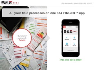 All your field processes on one FAT FINGER™ app
Our clients'
paperwork.
Painful.
into one easy place.
www.seeforge.com | Houston, USA +1 832 691 7277
 
