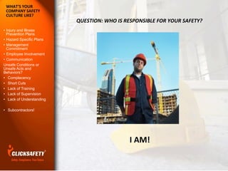 WHAT’S	
  YOUR	
  
COMPANY	
  SAFETY	
  
CULTURE	
  LIKE?
•  Injury and Illness
Prevention Plans
•  Hazard Specific Plans
•  Management
Commitment
•  Employee Involvement
•  Communication
Unsafe Conditions or
Unsafe Acts and
Behaviors?
•  Complacency
•  Short Cuts
•  Lack of Training
•  Lack of Supervision
•  Lack of Understanding
•  Subcontractors!
QUESTION:	
  WHO	
  IS	
  RESPONSIBLE	
  FOR	
  YOUR	
  SAFETY?	
  	
  	
  	
  	
  
I	
  AM!	
  
 
