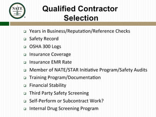Qualified Contractor
Selection
q  Years	
  in	
  Business/Reputa?on/Reference	
  Checks	
  
q  Safety	
  Record	
  
q  OSHA	
  300	
  Logs	
  
q  Insurance	
  Coverage	
  
q  Insurance	
  EMR	
  Rate	
  
q  Member	
  of	
  NATE/STAR	
  Ini?a?ve	
  Program/Safety	
  Audits	
  
q  Training	
  Program/Documenta?on	
  
q  Financial	
  Stability	
  
q  Third	
  Party	
  Safety	
  Screening	
  
q  Self-­‐Perform	
  or	
  Subcontract	
  Work?	
  
q  Internal	
  Drug	
  Screening	
  Program	
  
 