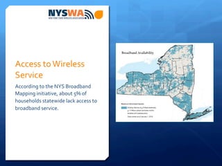 Access	
  to	
  Wireless	
  
Service	
  
According	
  to	
  the	
  NYS	
  Broadband	
  
Mapping	
  initiative,	
  about	
  5%	
  of	
  
households	
  statewide	
  lack	
  access	
  to	
  
broadband	
  service.	
  	
  
 
