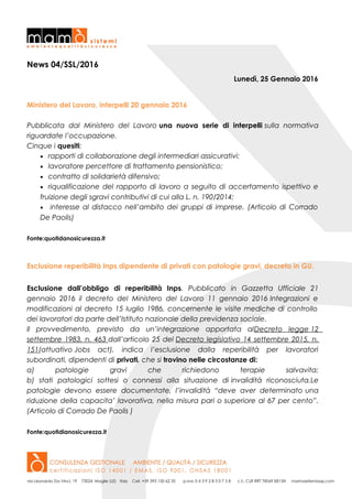 News 04/SSL/2016
Lunedì, 25 Gennaio 2016
Ministero del Lavoro, interpelli 20 gennaio 2016
Pubblicata dal Ministero del Lavoro una nuova serie di interpelli sulla normativa
riguardate l’occupazione.
Cinque i quesiti:
• rapporti di collaborazione degli intermediari assicurativi;
• lavoratore percettore di trattamento pensionistico;
• contratto di solidarietà difensivo;
• riqualificazione del rapporto di lavoro a seguito di accertamento ispettivo e
fruizione degli sgravi contributivi di cui alla L. n. 190/2014;
• interesse al distacco nell’ambito dei gruppi di imprese. (Articolo di Corrado
De Paolis)
Fonte:quotidanosicurezza.it
Esclusione reperibilità Inps dipendente di privati con patologie gravi, decreto in GU.
Esclusione dall’obbligo di reperibilità Inps. Pubblicato in Gazzetta Ufficiale 21
gennaio 2016 il decreto del Ministero del Lavoro 11 gennaio 2016 Integrazioni e
modificazioni al decreto 15 luglio 1986, concernente le visite mediche di controllo
dei lavoratori da parte dell’Istituto nazionale della previdenza sociale.
Il provvedimento, previsto da un’integrazione apportata alDecreto legge 12
settembre 1983, n. 463 dall’articolo 25 del Decreto legislativo 14 settembre 2015, n.
151(attuativo Jobs act), indica l’esclusione dalla reperibilità per lavoratori
subordinati, dipendenti di privati, che si trovino nelle circostanze di:
a) patologie gravi che richiedono terapie salvavita;
b) stati patologici sottesi o connessi alla situazione di invalidità riconosciuta.Le
patologie devono essere documentate, l’invalidità “deve aver determinato una
riduzione della capacita’ lavorativa, nella misura pari o superiore al 67 per cento”.
(Articolo di Corrado De Paolis )
Fonte:quotidianosicurezza.it
 