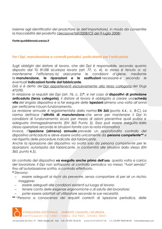 insieme agli identificativi del produttore (e dell’importatore), in modo da consentire
la tracciabilità del prodotto (decisione768/2008/CE del 9 luglio 2008).
Fonte:quotidianosicurezza.it
Per i Dpi, manutenzione e controlli periodici, particolarità per l’anticaduta
Sugli obblighi del datore di lavoro, che dei Dpi è responsabile, secondo quanto
disposto dal TU 81/08 sicurezza lavoro (art. 77, c. 4), lo stesso è tenuto a: a)
mantenerne l’efficienza; b) assicurarne le condizioni d’igiene, mediante
la manutenzione, le riparazioni e le sostituzioni necessarie e secondo le
eventuali indicazioni fornite dal fabbricante.
Già si è detto dei Dpi appartenenti esclusivamente alla terza categoria del DLgs
475/92.
In relazione ai requisiti dei Dpi (art. 76, c. 2)*, e nel caso di dispositivi di protezione
anticaduta (terza categoria), il datore di lavoro è obbligato a creare unascheda
vita del singolo dispositivo e a far eseguire delle ispezioni almeno una volta all’anno
per verificarne il buon funzionamento.
La revisione annuale è regolamentata dalla norma EN 365 (punto 4.4., c. B-C). La
norma definisce l’attività di manutenzione che serve per mantenere il Dpi in
condizioni di funzionamento sicuro per mezzo di azioni preventive quali pulizia e
adeguato immagazzinamento (EN 365 Punto 3). Essa può essere eseguita dallo
stesso operatore secondo le istruzioni fornite con la nota informativa
Invece, l’ispezione (almeno) annuale prevede un approfondito controllo del
dispositivo anticaduta e deve essere svolta unicamente da persona competente** e
nel rispetto delle procedure indicate dal fabbricante.
Anche la riparazione del dispositivo va svolta solo da persona competente per le
riparazioni, autorizzata dal fabbricante, in conformità alle istruzioni dallo stesso (EN
365, punto 4.5).
Un controllo del dispositivo va eseguito anche prima dell’uso, questa volta a carico
del lavoratore. Il Dpi non sottoposto al controllo periodico va messo “fuori servizio”
fino all’autorizzazione scritta, a controllo effettuato.
* Devono:
− essere adeguati ai rischi da prevenire, senza comportare di per sé un rischio
maggiore;
− essere adeguati alle condizioni esistenti sul luogo di lavoro;
− tenere conto delle esigenze ergonomiche o di salute del lavoratore;
− poter essere adattati all’utilizzatore secondo le sue necessità.
** “Persona a conoscenza dei requisiti correnti di ispezione periodica, delle
 