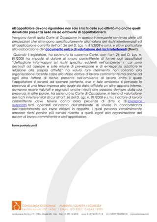 all’appaltatore devono riguardare non solo i rischi della sua attività ma anche quelli
dovuti alla presenza nello stesso ambiente di appaltatori terzi.
Vengono forniti dalla Corte di Cassazione in questa interessante sentenza delle utili
precisazioni che attengono specificatamente alla natura dei rischi interferenziali ed
all’applicazione corretta dell’art. 26 del D. Lgs. n. 81/2008 e s.m.i. e più in particolare
alla elaborazione del documento unico di valutazione dei rischi interferenti (Duvri).
Quando il legislatore, ha sostenuto la suprema Corte, con l’art. 26 del D. Lgs. n.
81/2008 ha imposto al datore di lavoro committente di fornire agli appaltatori
“dettagliate informazioni sui rischi specifici esistenti nell’ambiente in cui sono
destinati ad operare e sulle misure di prevenzione e di emergenza adottate in
relazione alla propria attività” ha voluto fare riferimento non soltanto alla
organizzazione facente capo allo stesso datore di lavoro committente ma anche ad
ogni altro fattore di rischio presente nell’ambiente di lavoro entro il quale
l’appaltatore si troverà ad operare pertanto, ove in tale ambiente si preveda la
presenza di una terza impresa alla quale sia stato affidato un altro appalto interno,
dovranno essere valutati e segnalati anche i rischi che possono derivare dalla sua
presenza. In altre parole, ha sostenuto la Corte di Cassazione, in tema di valutazione
dei rischi interferenziali di cui all’art. 26 del D. Lgs. n. 81/2008 e s.m.i. il datore di lavoro
committente deve tenere conto della presenza di ditte o di lavoratori
autonomi terzi, operanti all’interno dell’ambiente di lavoro in concomitanza
dell’espletamento dei lavori affidati in appalto, i quali possono verosimilmente
arrecare rischi persino più elevati rispetto a quelli legati alla organizzazione del
datore di lavoro committente e dell’appaltatore.
Fonte:puntosicuro.it
 