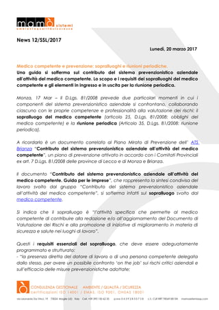 News 12/SSL/2017
Lunedì, 20 marzo 2017
Medico competente e prevenzione: sopralluoghi e riunioni periodiche.
Una guida si sofferma sul contributo del sistema prevenzionistico aziendale
all’attività del medico competente. Lo scopo e i requisiti dei sopralluoghi del medico
competente e gli elementi in ingresso e in uscita per la riunione periodica.
Monza, 17 Mar – Il D.Lgs. 81/2008 prevede due particolari momenti in cui i
componenti del sistema prevenzionistico aziendale si confrontano, collaborando
ciascuno con le proprie competenze e professionalità alla valutazione dei rischi: il
sopralluogo del medico competente (articolo 25, D.Lgs. 81/2008: obblighi del
medico competente) e la riunione periodica (Articolo 35, D.Lgs. 81/2008: riunione
periodica).
A ricordarlo è un documento correlato al Piano Mirato di Prevenzione dell’ ATS
Brianza “Contributo del sistema prevenzionistico aziendale all’attività del medico
competente”, un piano di prevenzione attivato in accordo con i Comitati Provinciali
ex art. 7 D.Lgs. 81/2008 delle province di Lecco e di Monza e Brianza.
Il documento “Contributo del sistema prevenzionistico aziendale all’attività del
medico competente. Guida per le imprese”, che rappresenta la sintesi condivisa del
lavoro svolto dal gruppo “Contributo del sistema prevenzionistico aziendale
all’attività del medico competente”, si sofferma infatti sul sopralluogo svolto dal
medico competente.
Si indica che il sopralluogo è “l’attività specifica che permette al medico
competente di contribuire alla redazione e/o all’aggiornamento del Documento di
Valutazione dei Rischi e alla promozione di iniziative di miglioramento in materia di
sicurezza e salute nei luoghi di lavoro”.
Questi i requisiti essenziali del sopralluogo, che deve essere adeguatamente
programmato e strutturato:
- “la presenza diretta del datore di lavoro o di una persona competente delegata
dallo stesso, per avere un possibile confronto ‘on the job’ sui rischi critici aziendali e
sull’efficacia delle misure prevenzionistiche adottate;
 