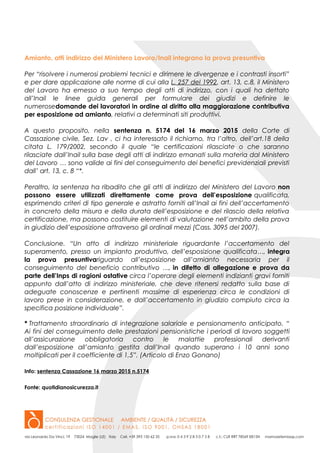 Amianto, atti indirizzo del Ministero Lavoro/Inail integrano la prova presuntiva
Per “risolvere i numerosi problemi tecnici e dirimere le divergenze e i contrasti insorti”
e per dare applicazione alle norme di cui alla L. 257 del 1992, art. 13, c.8, il Ministero
del Lavoro ha emesso a suo tempo degli atti di indirizzo, con i quali ha dettato
all’Inail le linee guida generali per formulare dei giudizi e definire le
numerosedomande dei lavoratori in ordine al diritto alla maggiorazione contributiva
per esposizione ad amianto, relativi a determinati siti produttivi.
A questo proposito, nella sentenza n. 5174 del 16 marzo 2015 della Corte di
Cassazione civile, Sez. Lav , ci ha interessato il richiamo, tra l’altro, dell’art.18 della
citata L. 179/2002, secondo il quale “le certificazioni rilasciate o che saranno
rilasciate dall’Inail sulla base degli atti di indirizzo emanati sulla materia dal Ministero
del Lavoro … sono valide ai fini del conseguimento dei benefici previdenziali previsti
dall’ art. 13, c. 8 “*.
Peraltro, la sentenza ha ribadito che gli atti di indirizzo del Ministero del Lavoro non
possono essere utilizzati direttamente come prova dell’esposizione qualificata,
esprimendo criteri di tipo generale e astratto forniti all’Inail ai fini dell’accertamento
in concreto della misura e della durata dell’esposizione e del rilascio della relativa
certificazione, ma possono costituire elementi di valutazione nell’ambito della prova
in giudizio dell’esposizione attraverso gli ordinali mezzi (Cass. 3095 del 2007).
Conclusione. “Un atto di indirizzo ministeriale riguardante l’accertamento del
superamento, presso un impianto produttivo, dell’esposizione qualificata…, integra
la prova presuntivariguardo all’esposizione all’amianto necessaria per il
conseguimento del beneficio contributivo …, in difetto di allegazione e prova da
parte dell’Inps di ragioni ostative circa l’operare degli elementi indizianti gravi forniti
appunto dall’atto di indirizzo ministeriale, che deve ritenersi redatto sulla base di
adeguate conoscenze e pertinenti massime di esperienza circa le condizioni di
lavoro prese in considerazione, e dall’accertamento in giudizio compiuto circa la
specifica posizione individuale”.
* Trattamento straordinario di integrazione salariale e pensionamento anticipato. “
Ai fini del conseguimento delle prestazioni pensionistiche i periodi di lavoro soggetti
all’assicurazione obbligatoria contro le malattie professionali derivanti
dall’esposizione all’amianto gestita dall’Inail quando superano i 10 anni sono
moltiplicati per il coefficiente di 1,5”. (Articolo di Enzo Gonano)
Info: sentenza Cassazione 16 marzo 2015 n.5174
Fonte: quotidianosicurezza.it
 