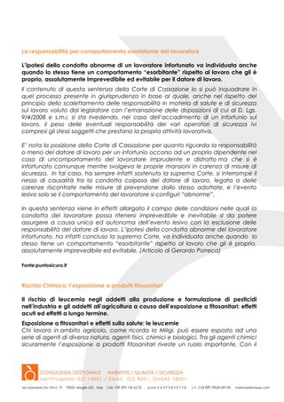 La responsabilità per comportamento esorbitante del lavoratore
L’ipotesi della condotta abnorme di un lavoratore infortunato va individuata anche
quando lo stesso tiene un comportamento “esorbitante” rispetto al lavoro che gli è
proprio, assolutamente imprevedibile ed evitabile per il datore di lavoro.
Il contenuto di questa sentenza della Corte di Cassazione lo si può inquadrare in
quel processo presente in giurisprudenza in base al quale, anche nel rispetto del
principio dello scalettamento delle responsabilità in materia di salute e di sicurezza
sul lavoro voluto dal legislatore con l’emanazione delle disposizioni di cui al D. Lgs.
9/4/2008 e s.m.i, si sta rivedendo, nel caso dell’accadimento di un infortunio sul
lavoro, il peso delle eventuali responsabilità dei vari operatori di sicurezza ivi
compresi gli stessi soggetti che prestano la propria attività lavorativa.
E’ nota la posizione della Corte di Cassazione per quanto riguarda la responsabilità
o meno del datore di lavoro per un infortunio occorso ad un proprio dipendente nel
caso di uncomportamento del lavoratore imprudente e distratto ma che si è
infortunato comunque mentre svolgeva le proprie mansioni in carenza di misure di
sicurezza. In tal caso, ha sempre infatti sostenuto la suprema Corte, si interrompe il
nesso di causalità fra la condotta colposa del datore di lavoro, legata a delle
carenze riscontrate nelle misure di prevenzione dallo stesso adottate, e l’evento
lesivo solo se il comportamento del lavoratore si configuri “abnorme”.
In questa sentenza viene in effetti allargato il campo delle condizioni nelle quali la
condotta del lavoratore possa ritenersi imprevedibile e inevitabile sì da potere
assurgere a causa unica ed autonoma dell’evento lesivo con la esclusione delle
responsabilità del datore di lavoro. L’ipotesi della condotta abnorme del lavoratore
infortunato, ha infatti concluso la suprema Corte, va individuata anche quando lo
stesso tiene un comportamento “esorbitante” rispetto al lavoro che gli è proprio,
assolutamente imprevedibile ed evitabile. (Articolo di Gerardo Porreca)
Fonte:puntosicuro.it
Rischio Chimico: l’esposizione a prodotti fitosanitari
Il rischio di leucemia negli addetti alla produzione e formulazione di pesticidi
nell’industria e gli addetti all’agricoltura a causa dell’esposizione a fitosanitari: effetti
acuti ed effetti a lungo termine.
Esposizione a fitosanitari e effetti sulla salute: le leucemie
Chi lavora in ambito agricolo, come ricorda la Miligi, può essere esposto ad una
serie di agenti di diversa natura, agenti fisici, chimici e biologici. Tra gli agenti chimici
sicuramente l’esposizione a prodotti fitosanitari riveste un ruolo importante. Con il
 