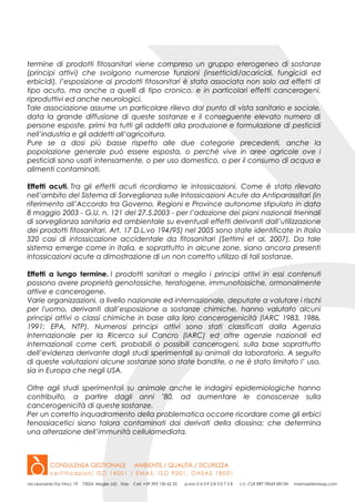 termine di prodotti fitosanitari viene compreso un gruppo eterogeneo di sostanze
(principi attivi) che svolgono numerose funzioni (insetticidi/acaricidi, fungicidi ed
erbicidi), l’esposizione ai prodotti fitosanitari è stata associata non solo ad effetti di
tipo acuto, ma anche a quelli di tipo cronico, e in particolari effetti cancerogeni,
riproduttivi ed anche neurologici.
Tale associazione assume un particolare rilievo dal punto di vista sanitario e sociale,
data la grande diffusione di queste sostanze e il conseguente elevato numero di
persone esposte, primi tra tutti gli addetti alla produzione e formulazione di pesticidi
nell’industria e gli addetti all’agricoltura.
Pure se a dosi più basse rispetto alle due categorie precedenti, anche la
popolazione generale può essere esposta, o perché vive in aree agricole ove i
pesticidi sono usati intensamente, o per uso domestico, o per il consumo di acqua e
alimenti contaminati.
Effetti acuti. Tra gli effetti acuti ricordiamo le intossicazioni. Come è stato rilevato
nell’ambito del Sistema di Sorveglianza sulle Intossicazioni Acute da Antiparassitari (in
riferimento all’Accordo tra Governo, Regioni e Province autonome stipulato in data
8 maggio 2003 - G.U. n. 121 del 27.5.2003 - per l’adozione dei piani nazionali triennali
di sorveglianza sanitaria ed ambientale su eventuali effetti derivanti dall’utilizzazione
dei prodotti fitosanitari, Art. 17 D.L.vo 194/95) nel 2005 sono state identificate in Italia
520 casi di intossicazione accidentale da fitosanitari (Settimi et al. 2007). Da tale
sistema emerge come in Italia, e soprattutto in alcune zone, siano ancora presenti
intossicazioni acute a dimostrazione di un non corretto utilizzo di tali sostanze.
Effetti a lungo termine. I prodotti sanitari o meglio i principi attivi in essi contenuti
possono avere proprietà genotossiche, teratogene, immunotossiche, ormonalmente
attive e cancerogene.
Varie organizzazioni, a livello nazionale ed internazionale, deputate a valutare i rischi
per l'uomo, derivanti dall’esposizione a sostanze chimiche, hanno valutato alcuni
principi attivi o classi chimiche in base alla loro cancerogenicità (IARC 1983, 1986,
1991; EPA, NTP). Numerosi principi attivi sono stati classificati dalla Agenzia
Internazionale per la Ricerca sul Cancro (IARC) ed altre agenzie nazionali ed
internazionali come certi, probabili o possibili cancerogeni, sulla base soprattutto
dell’evidenza derivante dagli studi sperimentali su animali da laboratorio. A seguito
di queste valutazioni alcune sostanze sono state bandite, o ne è stato limitato l’ uso,
sia in Europa che negli USA.
Oltre agli studi sperimentali su animale anche le indagini epidemiologiche hanno
contribuito, a partire dagli anni ’80, ad aumentare le conoscenze sulla
cancerogenicità di queste sostanze.
Per un corretto inquadramento della problematica occorre ricordare come gli erbici
fenossiacetici siano talora contaminati dai derivati della diossina; che determina
una alterazione dell’immunità cellulomediata.
 