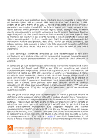 Gli studi di coorte sugli agricoltori, come mostrano due meta-analisi e recenti studi
anche Italiani (Blair 1985, Acquavella 1998, Alavanja et al, 2007, Sperati et al, 1999,
Bucchi et al. 2004, Nanni et al. 2005 ), hanno evidenziato che questi lavoratori
presentano un quadro di mortalità per tutte le cause, per quelle tumorali e per
alcuni specifici tumori (polmone, vescica, fegato, colon, esofago, rene) in difetto
rispetto alla popolazione generale. Accanto a questo quadro favorevole bisogna
segnalare però che altre specifiche cause risultano essere in eccesso; in particolare
la mortalità per infortuni e per quanto riguarda i tumori soprattutto i tumori del
sistema emolinfopoietico (Linfoma non Hodgkin (LNH), leucemie, Mieloma Multiplo)
ma anche il tumore della prostata, della cute, i tumori del tessuto connettivo, del
labbro, del rene, dello stomaco e del cervello. Oltre ai prodotti fitosanitari, altri fattori
di rischio (radiazione solare, virus etc.) sono stati messi in relazioni con questi
incrementi.
È stato comunque soprattutto attraverso gli studi epidemiologici di tipo caso
controllo che sono stati messi in evidenza incrementi di patologie tumorali in gruppi
di lavoratori esposti professionalmente ad alcune specifiche classi chimiche di
pesticidi.
In particolare gli studi epidemiologici hanno messo in evidenza incrementi di rischio
per sarcomi dei tessuti molli (STM) e per LNH ed esposizione ad erbicidi
clorofenossiacetici; l’esposizione ad insetticidi organo-clorurati è stata associata ad
incrementi di rischio per STM, LNH, leucemie e, anche se l’associazione è meno
consistente, con il tumore del polmone e della mammella; i composti organofosforici
sono stati messi in relazione con l’insorgenza di LNH e leucemie, tra gli erbicidi la
classe delle triazine è stata messa in relazione con il tumore dell’ovaio; aumenti di
rischio per il tumore della prostata sono stati associati all’uso di pesticidi
appartenenti alle classi degli organofosfati e organoclorurati (Dich, 1997; Alavanja
et al., 2005; Miligi et al., 2006). Non tutti gli studi però sono concordi nel dimostrare
queste associazioni.
Uno dei punti cruciali degli studi epidemiologici su tumori e pesticidi rimane la
definizione dell’esposizione, data la difficoltà a studiare situazioni in cui l’esposizione
è molto complessa e conseguentemente a individuare associazioni con specifiche
sostanze. I recenti studi condotti, anche in Italia, sull’argomento hanno cercato di
affrontare con nuovi approcci metodologici tali difficoltà. Tra gli studi italiani lo
"Studio caso-controllo multicentrico sulle neoplasie maligne del sistema
emolinfopoietico (HLMP)" condotto in 11 aree (tra cui Firenze e Siena per quanto
riguarda la Toscana), con l’obiettivo principale di studiare l’associazione tra HLMP e
le esposizioni a pesticidi e solventi, e lo "Studio multicentrico caso controllo sul rischio
cancerogeno associato all’esposizione a pesticidi" condotto in 5 aree italiane tra cui
Pistoia e Pescia in Toscana hanno condiviso la stessa metodologia innovativa nella
 