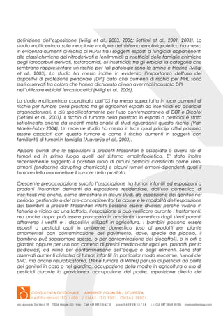 definizione dell’esposizione (Miligi et al., 2003, 2006; Settimi et al., 2001, 2003). Lo
studio multicentrico sulle neoplasie maligne del sistema emolinfopoietico ha messo
in evidenza aumenti di rischio di HLPM tra i soggetti esposti a fungicidi appartenenti
alle classi chimiche dei nitroderivati e fenilimmidi; a insetticidi delle famiglie chimiche
degli idrocarburi derivati, fosforoamidi, oli insetticidi; tra gli erbicidi la categoria che
sembrano rappresentare un rischio per tali patologie sono le amine e triazine (Miligi
et al., 2003). Lo studio ha messo inoltre in evidenza l’importanza dell’uso dei
dispositivi di protezione personale (DPI) dato che aumenti di rischio per NHL sono
stati osservati tra coloro che hanno dichiarato di non aver mai indossato DPI
nell’utilizzare erbicidi fenossiacetici (Miligi et al., 2006).
Lo studio multicentrico coordinato dall’ISS ha messo soprattutto in luce aumenti di
rischio per tumore della prostata tra gli agricoltori esposti ad insetticidi ed acaricidi
organoclorurati, e più specificatamente per l’uso contemporaneo di DDT e Dicofol
(Settimi et al., 2003). Il rischio di tumore della prostata in esposti a pesticidi è stato
sottolineato anche da recenti meta-analisi di studi riguardanti questo rischio (Van
Maele-Fabry 2004). Un recente studio ha messo in luce quali principi attivi possono
essere associati con questo tumore e come il rischio aumenti in soggetti con
familiarità di tumori in famiglia (Alavanja et al., 2003).
Appare quindi che le esposizioni a prodotti fitosanitari è associata a diversi tipi di
tumori ed in primo luogo quelli del sistema emolinfipoietico. E’ stato inoltre
recentemente suggerito il possibile ruolo di alcuni pesticidi classificati come xero-
ormoni (endocrine disrupting chemicals) e alcuni tumori ormoni-dipendenti quali il
tumore della mammella e il tumore della prostata.
Crescente preoccupazione suscita l’associazione tra tumori infantili ed esposizioni a
prodotti fitosanitari derivanti da esposizione residenziale, dall’uso domestico di
insetticidi ma anche, come dimostrato in alcuni studi, da esposizione dei genitori nel
periodo gestionale o del pre-concepimento. Le cause e le modalità dell’esposizione
dei bambini a prodotti fitosanitari infatti possono essere diverse: perché vivono in
fattoria o vicino ad una fattoria, l’esposizione si può verificare durante i trattamenti,
ma anche dopo; può essere provocata in ambiente domestico dagli stessi parenti
attraverso i vestiti e i dispositivi utilizzati in agricoltura. I bambini possono essere
esposti a pesticidi usati in ambiente domestico (uso di prodotti per piante
ornamentali con contaminazione del pavimento, dove, specie da piccolo, il
bambino può soggiornare spesso, o per contaminazione dei giocattoli), o in orti o
giardini; oppure per uso non corretto di presidi medico-chirurgici (es. prodotti per la
pediculosi) ed infine per contaminazione dell’acqua e degli alimenti. Sono stati
osservati aumenti di rischio di tumori infantili (in particolar modo leucemie, tumori del
SNC, ma anche neuroblastoma, LNH e tumore di Wilms) per uso di pesticidi da parte
dei genitori in casa o nel giardino, occupazione della madre in agricoltura o uso di
pesticidi durante la gravidanza, occupazione del padre, esposizione diretta del
 