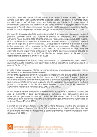 bambino. Molti dei tumori infantili associati a pesticidi, sono proprio quei tipi di
tumore che sono stati ripetutamente associati anche all’adulto. I numerosi studi
condotti (per lo più di tipo caso - controllo) hanno il limite dalla mancanza di
informazioni specifiche sui pesticidi e del basso numero di soggetti esposti e dei
problemi di "recall bias", comunque l’entità dei rischi osservati è maggiore rispetto
all’adulto, facendo presupporre una maggiore suscettibilità (Zahm & Ward, 1998).
Per quanto riguarda gli effetti tossico-riproduttivi, è riconosciuto che alcuni pesticidi
possono causare difetti alla nascita in animali di laboratorio, ma l’evidenza
sull’uomo non è ancora stata chiarita anche se l’esposizione a pesticidi della madre,
di tipo ambientale o lavorativo, è stata messa in relazione con la nascita di bambini
con difetti agli arti, o difetti orofaciali. L’occupazione materna a pesticidi è stata
inoltre associata ad un elevato rischio di aborto spontaneo (Nurminen, 1994).
Recentemente è stato condotto uno studio tra le lavoratrici in serre, che ha
coinvolto anche la provincia di Pistoia, in cui è stato osservato un rischio elevato di
aborto spontaneo per le attività di rientro in campo entro le 24 ore e per
applicazioni di pesticidi (Settimi et al. 2008).
L’esposizione a pesticidi è stata altresì associata ad un possibile rischio per la fertilità,
soprattutto quella maschile. Tale osservazione deriva soprattutto da studi condotti su
animali (Traina, 1994).
È stato inoltre osservato: ritardo al concepimento, menopausa precoce, morte
fetale e ritardo nella crescita intrauterina.
Per quanto riguarda gli effetti neurologici è conosciuto che alcune classi di pesticidi
possono produrre neuropatie. Inoltre anche se a tutt’oggi non è stata chiarito se
esiste una relazione causale tra esposizione a pesticidi e patologie neurologiche di
tipo cronico è stato comunque suggerito che le esposizioni occupazionali a pesticidi
possano aumentare il rischio di sclerosi laterale amiotrofica (SLA), malattia di
Alzheimer e malattia di Parkinson (PD), (MC Guire, 1997).
In una recente review la malattia di Parkinson ed esposizione a pesticidi, si conclude
che al momento il peso dell’evidenza è sufficiente per concludere che un
associazione generica tra uso di pesticidi e PD esiste, ma è insufficiente a
concludere che esista una relazione causale per singoli principi attivi o per classi di
sostanze (Brown TP et al, 2006).
I risultati di uno studio italiano svolto nel territorio ferrarese mostra che risiedere in
comuni rurali non influenza il rischio di SLA, ma lavorare in attività agricole potrebbe
invece avere influenza e l’esposizione a pesticidi potrebbe rivestire un possibile ruolo
(Govoni et al, 2005 ).
 