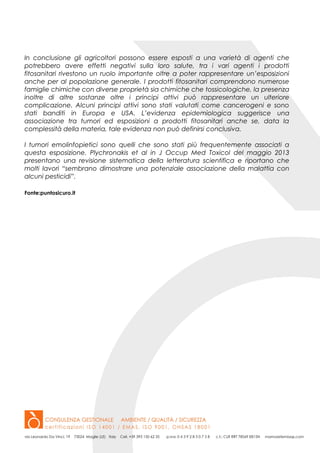 In conclusione gli agricoltori possono essere esposti a una varietà di agenti che
potrebbero avere effetti negativi sulla loro salute, tra i vari agenti i prodotti
fitosanitari rivestono un ruolo importante oltre a poter rappresentare un’esposizioni
anche per al popolazione generale. I prodotti fitosanitari comprendono numerose
famiglie chimiche con diverse proprietà sia chimiche che tossicologiche, la presenza
inoltre di altre sostanze oltre i principi attivi può rappresentare un ulteriore
complicazione. Alcuni principi attivi sono stati valutati come cancerogeni e sono
stati banditi in Europa e USA. L’evidenza epidemiologica suggerisce una
associazione tra tumori ed esposizioni a prodotti fitosanitari anche se, data la
complessità della materia, tale evidenza non può definirsi conclusiva.
I tumori emolinfopietici sono quelli che sono stati più frequentemente associati a
questa esposizione. Plychronakis et al in J Occup Med Toxicol del maggio 2013
presentano una revisione sistematica della letteratura scientifica e riportano che
molti lavori “sembrano dimostrare una potenziale associazione della malattia con
alcuni pesticidi”.
Fonte:puntosicuro.it
 