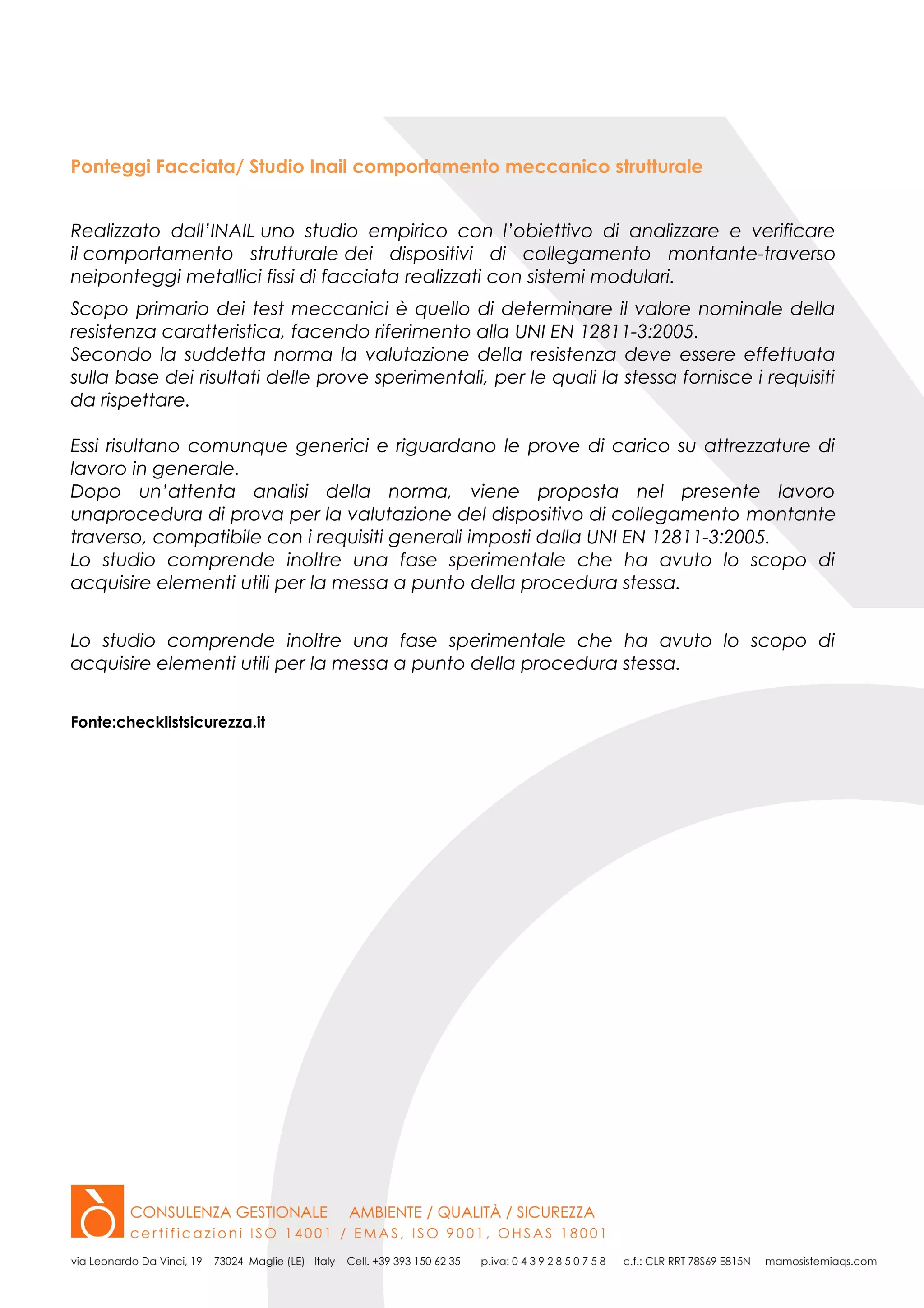 Ponteggi Facciata/ Studio Inail comportamento meccanico strutturale
Realizzato dall’INAIL uno studio empirico con l’obiettivo di analizzare e verificare
il comportamento strutturale dei dispositivi di collegamento montante-traverso
neiponteggi metallici fissi di facciata realizzati con sistemi modulari.
Scopo primario dei test meccanici è quello di determinare il valore nominale della
resistenza caratteristica, facendo riferimento alla UNI EN 12811-3:2005.
Secondo la suddetta norma la valutazione della resistenza deve essere effettuata
sulla base dei risultati delle prove sperimentali, per le quali la stessa fornisce i requisiti
da rispettare.
Essi risultano comunque generici e riguardano le prove di carico su attrezzature di
lavoro in generale.
Dopo un’attenta analisi della norma, viene proposta nel presente lavoro
unaprocedura di prova per la valutazione del dispositivo di collegamento montante
traverso, compatibile con i requisiti generali imposti dalla UNI EN 12811-3:2005.
Lo studio comprende inoltre una fase sperimentale che ha avuto lo scopo di
acquisire elementi utili per la messa a punto della procedura stessa.
Lo studio comprende inoltre una fase sperimentale che ha avuto lo scopo di
acquisire elementi utili per la messa a punto della procedura stessa.
Fonte:checklistsicurezza.it
 
