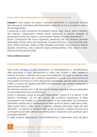 Furti e rapine agli autotrasportatori, istituito l’Osservatorio Nazionale
Trasporti. È stato siglato ieri presso il Ministero dell’Interno un protocollo d’intesa
biennale per la costituzione dell’Osservatorio nazionale sui furti e le rapine in danno
di autotrasportatori.
Il protocollo è stato sottoscritto da Ministero Interno, Ania, Aiscat, Anas e Ministero
dei Trasporti, l’Osservatorio istituito dovrà individuare e attuare strategie di
prevenzione contro furti, rapine, e promuovere “iniziative di polizia partecipata”.
Questi i componenti del nuovo organismo, presieduto dal vice direttore generale
della Polizia di Stato: Arma dei Carabinieri, Guardia di Finanza, Corpo Forestale dello
Stato, Polizia Criminale, Polizia di Stato (Stradale Ferroviaria, Comunicazioni, Reparti
Speciali, Anticrimine), Albo nazionale degli autotrasportatori, Anas, Aiscat e Ania.
(Articolo di Corrado De Paolis)
Fonte: quotidianosicurezza.it
L’Autocertificazione per ottenere il contributo esonerativo (Lavori a rischio elevato)
Sulla scorta del DLgs 151/2015 (Disposizioni di razionalizzazione e semplificazione
delle procedure e degli adempimenti a carico dei cittadini e delle imprese in
materia di lavoro), il Ministero del Lavoro ha pubblicato il10 marzo un decreto sulle
modalità di versamento del contributo esonerativo al quale sono tenuti privati ed
enti pubblici economici. Si tratta dell’esonero dall’obbligo previsto dalla norma per
il diritto al lavoro dei disabili (L.68/1999) con riferimento agli “addetti impegnati in
lavori a rischio elevato”*.
Per ottenere l’esonero (art. 3 del decreto) le imprese interessate devono presentare
un’autocertificazione per via telematica.
Come si calcola la quota di esonero? Rispondono i commi 5 e 6 dell’art. 3 del
decreto ministeriale. “Ai fini del calcolo del contributo esonerativo e della
compilazione del modello di autocertificazione è resa disponibile una procedura
telematica assistita per la determinazione della quota di riserva, della base netta,
della quota netta e della quota di esonero massima sulla base degli altri dati
dichiarati”. “In assenza di variazioni della quota di esonero, il datore di lavoro può
continuare ad avvalersi dell’esonero effettuando il versamento del contributo per il
successivo trimestre”.
In sede di prima applicazione “l’autocertificazione è presentata entro 60 giorni
 