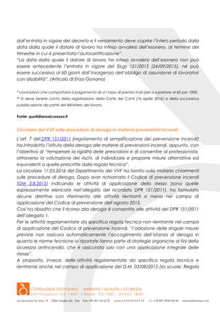 dall’entrata in vigore del decreto e il versamento deve coprire l’intero periodo dalla
data dalla quale il datore di lavoro ha inteso avvalersi dell’esonero, al termine del
trimestre in cui è presentata l’autocertificazione”.
“La data dalla quale il datore di lavoro ha inteso avvalersi dell’esonero non può
essere antecedente l’entrata in vigore del DLgs 151/2015 (24/09/2015), né può
essere successiva ai 60 giorni dall’insorgenza dell’obbligo di assunzione di lavoratori
con disabilità”. (Articolo di Enzo Gonano)
* Lavorazioni che comportano il pagamento di un tasso di premio Inail pari o superiore al 60 per 1000.
** Si deve tenere conto della registrazione della Corte dei Conti (16 aprile 2016) e della successiva
pubblicazione da parte del Ministero del lavoro.
Fonte: quotidianosicurezza.it
Circolare del VVF sulle procedure di deroga in materia prevenzioni incendi.
L’art. 7 del DPR 151/2011 (regolamento di semplificazione dei prevenzione incendi)
ha introdotto l’istituto della deroga alle materie di prevenzioni incendi, appunto, con
l’obiettivo di “temperare la rigidità delle prescrizioni e di consentire al professionista,
attraverso la valutazione dei rischi, di individuare e proporre misure alternative ed
equivalenti a quelle prescritte dalla regola tecnica”.
La circolare 11.03.2016 del Dipartimento dei VVF ha fornito sulla materia chiarimenti
sulle procedure di deroga. Dopo aver richiamato il Codice di prevenzione incendi
(DM 3.8.2015) indicando le attività di applicazione dello stesso (sono quelle
espressamente elencate nell’allegato del ricordato DPR 151/2011), ha formulato
alcune direttive con riferimento alle attività rientranti o meno nel campo di
applicazione del Codice di prevenzione dell’agosto 2015.
Così ha ribadito che il ricorso alla deroga è consentito alle attività del DPR 151/2011
dell’allegato 1.
Per le attività regolamentate da specifica regola tecnica non rientrante nel campo
di applicazione del Codice di prevenzione incendi, “l’adozione delle singole misure
previste non assicura automaticamente l’accoglimento dell’istanza di deroga in
quanto le norme tecniche ivi riportate fanno parte di strategie organiche ai fini della
sicurezza antincendio, che è assicurata solo con una applicazione integrale delle
stesse”.
A proposito, invece, delle attività regolamentate da specifica regola tecnica e
rientrante anche nel campo di applicazione del D.M. 03/08/2015 (es scuole, Regola
 