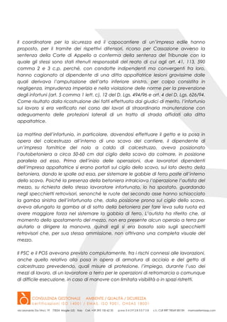 Il coordinatore per la sicurezza ed il capocantiere di un’impresa edile hanno
proposto, per il tramite dei rispettivi difensori, ricorso per Cassazione avverso la
sentenza della Corte di Appello a conferma della sentenza del Tribunale con la
quale gli stessi sono stati ritenuti responsabili del reato di cui agli art. 41, 113, 590
comma 2 e 3 c.p. perché, con condotte indipendenti ma convergenti fra loro,
hanno cagionato al dipendente di una ditta appaltatrice lesioni gravissime dalle
quali derivava l’amputazione dell’arto inferiore sinistro, per colpa consistita in
negligenza, imprudenza imperizia e nella violazione delle norme per la prevenzione
degli infortuni (art. 5 comma 1 lett. c), 12 del D. Lgs. 494/96 e art. 4 del D. Lgs. 626/94.
Come risultato dalla ricostruzione dei fatti effettuata dai giudici di merito, l’infortunio
sul lavoro si era verificato nel corso dei lavori di straordinaria manutenzione con
adeguamento delle protezioni laterali di un tratto di strada affidati alla ditta
appaltatrice.
La mattina dell’infortunio, in particolare, dovendosi effettuare il getto e la posa in
opera del calcestruzzo all’interno di uno scavo del cantiere, il dipendente di
un’impresa fornitrice del nolo a caldo di calcestruzzo, aveva posizionato
l’autobetoniera a circa 50-60 cm dal ciglio della scavo da colmare, in posizione
parallela ad esso. Prima dell’inizio delle operazioni, due lavoratori dipendenti
dell’impresa appaltatrice si erano portati sul ciglio dello scavo, sul lato destro della
betoniera, dando le spalle ad essa, per sistemare le gabbie di ferro poste all’interno
dello scavo. Poiché la presenza della betoniera intralciava l’operazione l’autista del
mezzo, su richiesta dello stesso lavoratore infortunato, lo ha spostato, guardando
negli specchietti retrovisori, senonché le ruote del secondo asse hanno schiacciato
la gamba sinistra dell’infortunato che, dalla posizione prona sul ciglio dello scavo,
aveva allungato la gamba al di sotto della betoniera per fare leva sulla ruota ed
avere maggiore forza nel sistemare la gabbia di ferro. L’autista ha riferito che, al
momento dello spostamento del mezzo, non era presente alcun operaio a terra per
aiutarlo a dirigere la manovra, quindi egli si era basato solo sugli specchietti
retrovisori che, per sua stessa ammissione, non offrivano una completa visuale del
mezzo.
Il PSC e il POS avevano previsto compiutamente, fra i rischi connessi alle lavorazioni,
anche quello relativo alla posa in opera di armatura di acciaio e del getto di
calcestruzzo prevedendo, quali misure di protezione, l’impiego, durante l’uso dei
mezzi di lavoro, di un lavoratore a terra per le operazioni di retromarcia o comunque
di difficile esecuzione, in caso di manovre con limitata visibilità o in spazi ristretti.
 