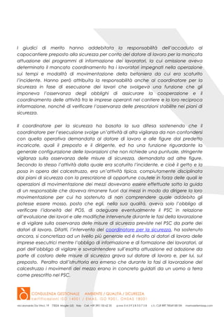 I giudici di merito hanno addebitata la responsabilità dell’accaduto al
capocantiere preposto alla sicurezza per conto del datore di lavoro per la mancata
attuazione dei programmi di informazione dei lavoratori, la cui omissione aveva
determinato il mancato coordinamento fra i lavoratori impegnati nella operazione
sui tempi e modalità di movimentazione della betoniera da cui era scaturito
l’incidente. Hanno però attribuita la responsabilità anche al coordinatore per la
sicurezza in fase di esecuzione dei lavori che svolgeva una funzione che gli
imponeva l’osservanza degli obblighi di assicurare la cooperazione e il
coordinamento delle attività fra le imprese operanti nel cantiere e la loro reciproca
informazione, nonché di verificare l’osservanza delle prescrizioni stabilite nei piani di
sicurezza.
Il coordinatore per la sicurezza ha basata la sua difesa sostenendo che il
coordinatore per l’esecuzione svolge un’attività di alta vigilanza da non confondersi
con quella operativa demandata al datore di lavoro e alle figure dal predetto
incaricate, quali il preposto e il dirigente, ed ha una funzione riguardante la
generale configurazione delle lavorazioni che non richiede una puntuale, stringente
vigilanza sulla osservanza delle misure di sicurezza, demandata ad altre figure.
Secondo lo stesso l’attività dalla quale era scaturito l’incidente, e cioè il getto e la
posa in opera del calcestruzzo, era un’attività tipica, compiutamente disciplinata
dai piani di sicurezza con la prescrizione di opportune cautele in forza delle quali le
operazioni di movimentazione dei mezzi dovevano essere effettuate sotto la guida
di un responsabile che doveva rimanere fuori dai mezzi in modo da dirigere la loro
movimentazione per cui ha sostenuto di non comprendere quale addebito gli
potesse essere mosso, posto che egli, nella sua qualità, aveva solo l’obbligo di
verificare l’idoneità del POS, di adeguare eventualmente il PSC in relazione
all’evoluzione dei lavori e alle modifiche intervenute durante le fasi della lavorazione
e di vigilare sulla osservanza delle misure di sicurezza previste nel PSC da parte dei
datori di lavoro. Difatti, l’intervento del coordinatore per la sicurezza, ha sostenuto
ancora, si concretizza ad un livello più generale ed è rivolto ai datori di lavoro delle
imprese esecutrici mentre l’obbligo di informazione e di formazione dei lavoratori, al
pari dell’obbligo di vigilare e sovraintendere sull’esatta attuazione ed adozione da
parte di costoro delle misure di sicurezza grava sul datore di lavoro e, per lui, sul
preposto. Peraltro dall’istruttoria era emerso che durante la fasi di lavorazione del
calcestruzzo i movimenti del mezzo erano in concreto guidati da un uomo a terra
come prescritto nel PSC.
 