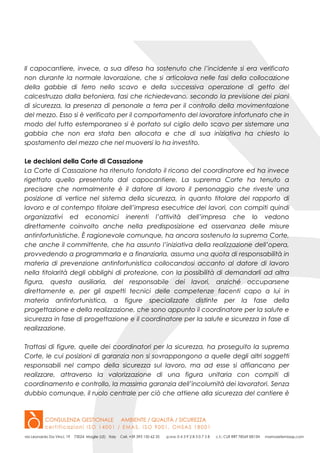 Il capocantiere, invece, a sua difesa ha sostenuto che l’incidente si era verificato
non durante la normale lavorazione, che si articolava nelle fasi della collocazione
della gabbie di ferro nello scavo e della successiva operazione di getto del
calcestruzzo dalla betoniera, fasi che richiedevano, secondo la previsione dei piani
di sicurezza, la presenza di personale a terra per il controllo della movimentazione
del mezzo. Esso si è verificato per il comportamento del lavoratore infortunato che in
modo del tutto estemporaneo si è portato sul ciglio dello scavo per sistemare una
gabbia che non era stata ben allocata e che di sua iniziativa ha chiesto lo
spostamento del mezzo che nel muoversi lo ha investito.
Le decisioni della Corte di Cassazione
La Corte di Cassazione ha ritenuto fondato il ricorso del coordinatore ed ha invece
rigettato quello presentato dal capocantiere. La suprema Corte ha tenuto a
precisare che normalmente è il datore di lavoro il personaggio che riveste una
posizione di vertice nel sistema della sicurezza, in quanto titolare del rapporto di
lavoro e al contempo titolare dell’impresa esecutrice dei lavori, con compiti quindi
organizzativi ed economici inerenti l’attività dell’impresa che lo vedono
direttamente coinvolto anche nella predisposizione ed osservanza delle misure
antinfortunistiche. È ragionevole comunque, ha ancora sostenuto la suprema Corte,
che anche il committente, che ha assunto l’iniziativa della realizzazione dell’opera,
provvedendo a programmarla e a finanziarla, assuma una quota di responsabilità in
materia di prevenzione antinfortunistica collocandosi accanto al datore di lavoro
nella titolarità degli obblighi di protezione, con la possibilità di demandarli ad altra
figura, questa ausiliaria, del responsabile dei lavori, anziché occuparsene
direttamente e, per gli aspetti tecnici delle competenze facenti capo a lui in
materia antinfortunistica, a figure specializzate distinte per la fase della
progettazione e della realizzazione, che sono appunto il coordinatore per la salute e
sicurezza in fase di progettazione e il coordinatore per la salute e sicurezza in fase di
realizzazione.
Trattasi di figure, quelle dei coordinatori per la sicurezza, ha proseguito la suprema
Corte, le cui posizioni di garanzia non si sovrappongono a quelle degli altri soggetti
responsabili nel campo della sicurezza sul lavoro, ma ad esse si affiancano per
realizzare, attraverso la valorizzazione di una figura unitaria con compiti di
coordinamento e controllo, la massima garanzia dell’incolumità dei lavoratori. Senza
dubbio comunque, il ruolo centrale per ciò che attiene alla sicurezza del cantiere è
 