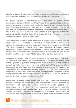 affidato al datore di lavoro che organizza e gestisce la realizzazione dell’opera
essendo gravato da plurimi, tipici obblighi che la legge gli ha assegnato..
Per quanto riguarda il coordinatore per l’esecuzione, in quanto diretta
promanazione del committente, “anch’egli titolare di una posizione di garanzia ma
non così pregnante e diretta come quella del datore di lavoro-appaltatore, la
funzione costantemente riconosciutagli nelle pronunce della Suprema Corte, anche
sulla base del contenuto dei compiti assegnatigli dalla normativa di settore (art. 5
d.lvo n. 494/1996), viene qualificata come funzione di ‘alta vigilanza’, nettamente
distinta da quella operativa riconosciuta invece al datore di lavoro e ai suoi
collaboratori, ovvero il dirigente e il preposto”.
Dalle attribuzioni contenute nelle disposizioni di legge si evince difatti che “al
coordinatore non è demandata un’attività di controllo diretto e continuo del
cantiere circa l’adozione ed osservanza delle misure di prevenzione previste nel
PCS. La sua funzione è quella di correlarsi con i datori di lavoro delle imprese
esecutrici e di vigilare sulla attuazione da parte di costoro delle misure e prescrizioni
antinfortunistiche previste nel PCS e nel documento di valutazione dei rischi e sulle
prescrizioni del piano di sicurezza (POS) di competenza del datore di lavoro”.
Secondo la Sez. VI, così come più volte è stato affermato dalla Corte di Cassazione,
“la funzione di alta vigilanza del coordinatore per la sicurezza, nei termini sopra
illustrati, riguarda la generale configurazione delle lavorazioni, e non anche il
puntuale controllo, momento per momento, delle singole attività lavorative, che è
demandato ad altre figure operative (datore di lavoro, dirigente, preposto); di
conseguenza essa ha ad oggetto quegli eventi riconducibili alla configurazione
complessiva, di base, della lavorazione e non anche gli eventi contingenti, scaturiti
estemporaneamente dallo sviluppo dei lavori medesimi e, come tali, affidati al
controllo del datore di lavoro e del suo preposto”.
Alla luce di tali principi, quindi ha precisato che “per comprendere se l’evento
dannoso coinvolga la responsabilità del coordinatore, occorre analizzare le
caratteristiche del rischio dal quale è scaturita la caduta. Occorre cioè
comprendere se si tratti di un accidente contingente, scaturito
estemporaneamente dallo sviluppo dei lavori, come tale affidato alla sfera di
controllo del datore di lavoro o del suo preposto; o se invece l’evento stesso sia
riconducibile alla configurazione complessiva, di base, della lavorazione, ambito
 