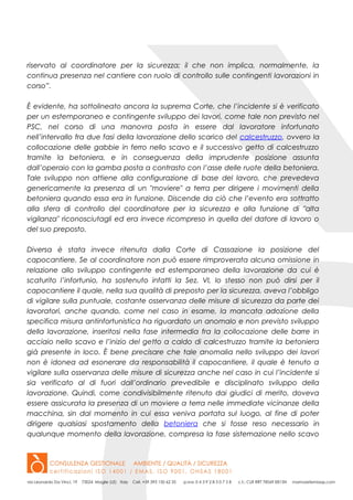 riservato al coordinatore per la sicurezza; il che non implica, normalmente, la
continua presenza nel cantiere con ruolo di controllo sulle contingenti lavorazioni in
corso”.
È evidente, ha sottolineato ancora la suprema Corte, che l’incidente si è verificato
per un estemporaneo e contingente sviluppo dei lavori, come tale non previsto nel
PSC, nel corso di una manovra posta in essere dal lavoratore infortunato
nell’intervallo fra due fasi della lavorazione dello scarico del calcestruzzo, ovvero la
collocazione delle gabbie in ferro nello scavo e il successivo getto di calcestruzzo
tramite la betoniera, e in conseguenza della imprudente posizione assunta
dall’operaio con la gamba posta a contrasto con l’asse delle ruote della betoniera.
Tale sviluppo non attiene alla configurazione di base del lavoro, che prevedeva
genericamente la presenza di un "moviere" a terra per dirigere i movimenti della
betoniera quando essa era in funzione. Discende da ciò che l’evento era sottratto
alla sfera di controllo del coordinatore per la sicurezza e alla funzione di "alta
vigilanza" riconosciutagli ed era invece ricompreso in quella del datore di lavoro o
del suo preposto.
Diversa è stata invece ritenuta dalla Corte di Cassazione la posizione del
capocantiere. Se al coordinatore non può essere rimproverata alcuna omissione in
relazione allo sviluppo contingente ed estemporaneo della lavorazione da cui è
scaturito l’infortunio, ha sostenuto infatti la Sez. VI, lo stesso non può dirsi per il
capocantiere il quale, nella sua qualità di preposto per la sicurezza, aveva l’obbligo
di vigilare sulla puntuale, costante osservanza delle misure di sicurezza da parte dei
lavoratori, anche quando, come nel caso in esame, la mancata adozione della
specifica misura antinfortunistica ha riguardato un anomalo e non previsto sviluppo
della lavorazione, inseritosi nella fase intermedia fra la collocazione delle barre in
acciaio nello scavo e l’inizio del getto a caldo di calcestruzzo tramite la betoniera
già presente in loco. È bene precisare che tale anomalia nello sviluppo dei lavori
non è idonea ad esonerare da responsabilità il capocantiere, il quale è tenuto a
vigilare sulla osservanza delle misure di sicurezza anche nel caso in cui l’incidente si
sia verificato al di fuori dall’ordinario prevedibile e disciplinato sviluppo della
lavorazione. Quindi, come condivisibilmente ritenuto dai giudici di merito, doveva
essere assicurata la presenza di un moviere a terra nelle immediate vicinanze della
macchina, sin dal momento in cui essa veniva portata sul luogo, al fine di poter
dirigere qualsiasi spostamento della betoniera che si fosse reso necessario in
qualunque momento della lavorazione, compresa la fase sistemazione nello scavo
 