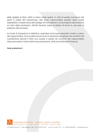 delle gabbie di ferro, fatta a mano dagli operai, in vista di quella successiva del
getto a caldo del calcestruzzo. Allo stesso capocantiere peraltro deve essere
addebitata l’inosservanza dell’obbligo di informazione e di formazione dei lavoratori
sui rischi delle lavorazioni, attività facente capo al datore di lavoro e, per esso al
preposto alla sicurezza.
La Corte di Cassazione in definitiva, essendosi comunque prescritto il reato a carico
del capocantiere, ha annullata senza rinvio la sentenza impugnata nei confronti del
coordinatore perché il fatto non sussiste e quella nei confronti del capocantiere
stesso per essere il reato estinto per prescrizione. (Articolo di Gerardo Porreca)
Fonte: puntosicuro.it
 
