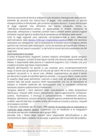 Province autonome di Trento e di Bolzano sulla disciplina interregionale delle piscine.
Entrambi gli accordi non hanno forza di legge, “ma costituiscono un preciso
impegno politico e istituzionale, già condiviso sul piano tecnico”, e sono stati la base
di leggi regionali che attraverso essi hanno sviluppato norme su:
“definizione; classificazione; campo di applicazione e finalità; dotazione di
personale, attrezzature e materiali; controlli interni; controlli esterni; sanzioni; regime
transitorio; requisiti igienico-ambientali di competenza del Ministero della salute”.
Tutte le leggi regionali sono elencate nel Quaderno Inail e sono affiancate
dall’indicazione delle Norme CONI per l’impiantistica sportiva (2008) che riportano
indicazioni non obbligatorie “per la realizzazione di impianti dove si svolgono attività
sportive non normate dalle Federazioni, come ad esempio gli impianti per il fitness, il
percorso vita ed i parchi acquatici”; e da tutte la norme tecniche elaborate da UNI
negli anni.
Utenti personale e sicurezza
Si parla di frequentatori, bagnanti, numero massimo ammissibile, quindi vengono
passati in rassegna i compiti di due figure centrali che devono essere nominate dal
titolare. Il responsabile della piscina e l’assistente bagnanti. Con il titolare che può
scegliere di essere egli stesso il responsabile.
Requisiti dell’impianto: “Le piscine a uso natatorio sono contemporaneamente
luogo di lavoro per gli operatori e di vita per gli utenti. Per le loro caratteristiche di
ambienti circoscritti e, in alcuni casi, affollati, rappresentano siti dove il rischio
più rilevante è quello di carattere igienico-sanitario. L’acqua in vasca, come anche
le superfici degli spazi perimetrali, i percorsi a piedi nudi, gli spogliatoi e gli stessi
impianti idrici dei servizi, possono infatti rappresentare una via di trasmissione di
infezioni e malattie sostenute da microrganismi che, in condizioni ambientali
favorevoli, possono sopravvivere e moltiplicarsi”.
Vengono descritti i rischi derivanti dalla manutenzione e dalla temperatura
dell’acqua, i requisiti delle acque (riempimento, approvvigionamento, immissione,
scarico, tracimazione, il rinnovo), il campionamento, i trattamenti (ricircolo,
filtrazione, disinfezione, ancora il rinnovo), i requisiti igienico ambientali (temperatura,
umidità, velocità dell’aria, ricambio d’aria, illuminazione rumore) e ancora, i requisiti
di sicurezza e controlli.
“II decreto ministeriale del 18 marzo 1996 Norme di sicurezza per la costruzione e
l’esercizio degli impianti sportivi, coordinato con le modifiche e le integrazioni
introdotte dal decreto ministeriale del 6 giugno 2005,
prevede che i titolari degli impianti siano responsabili dell’attuazione e del
mantenimento delle condizioni di sicurezza, a garanzia dell’incolumità del pubblico,
 