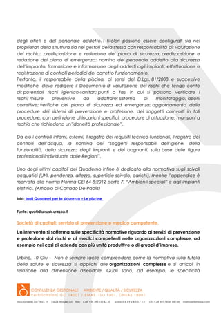 degli atleti e del personale addetto. I titolari possono essere configurati sia nei
proprietari della struttura sia nei gestori della stessa con responsabilità di: valutazione
del rischio; predisposizione e redazione del piano di sicurezza; predisposizione e
redazione del piano di emergenza; nomina del personale addetto alla sicurezza
dell’impianto; formazione e informazione degli addetti agli impianti; effettuazione e
registrazione di controlli periodici del corretto funzionamento.
Pertanto, il responsabile della piscina, ai sensi del D.Lgs. 81/2008 e successive
modifiche, deve redigere il Documento di valutazione dei rischi che tenga conto
di: potenziali rischi igienico-sanitari; punti o fasi in cui si possono verificare i
rischi; misure preventive da adottare; sistema di monitoraggio; azioni
correttive; verifiche del piano di sicurezza ed emergenza; aggiornamento delle
procedure dei sistemi di prevenzione e protezione, dei soggetti coinvolti in tali
procedure, con definizione di incarichi specifici; procedure di attuazione; mansioni a
rischio che richiedono un’idoneità professionale”.
Da ciò i controlli interni, esterni, il registro dei requisiti tecnico-funzionali, il registro dei
controlli dell’acqua, la nomina dei “soggetti responsabili dell’igiene, della
funzionalità, della sicurezza degli impianti e dei bagnanti, sulla base delle figure
professionali individuate dalle Regioni”.
Uno degli ultimi capitoli del Quaderno infine è dedicato alla normativa sugli scivoli
acquatici (UNI, pendenza, altezza, superficie scivolo, carichi), mentre l’appendice è
riservata alla norma Norma CEI 64-8:2012 parte 7, “Ambienti speciali” e agli impianti
elettrici. (Articolo di Corrado De Paolis)
Info: Inail Quaderni per la sicurezza – Le piscine
Fonte: quotidianosicurezza.it
Società di capitali: servizio di prevenzione e medico competente.
Un intervento si sofferma sulle specificità normative riguardo ai servizi di prevenzione
e protezione dai rischi e ai medici competenti nelle organizzazioni complesse, ad
esempio nei casi di aziende con più unità produttive o di gruppi d’imprese.
Urbino, 10 Giu – Non è sempre facile comprendere come la normativa sulla tutela
della salute e sicurezza si applichi alle organizzazioni complesse e si articoli in
relazione alla dimensione aziendale. Quali sono, ad esempio, le specificità
 